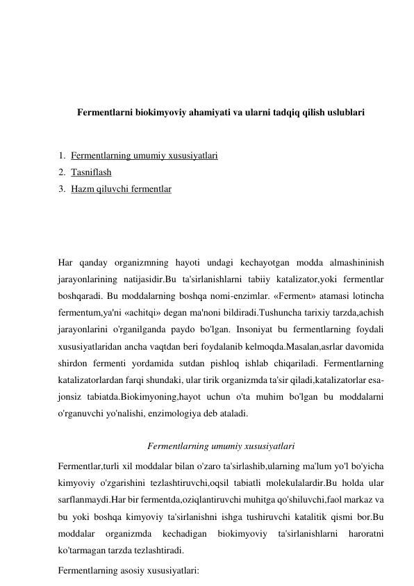  
 
 
 
Fermentlarni biokimyoviy ahamiyati va ularni tadqiq qilish uslublari 
 
1. Fermentlarning umumiy xususiyatlari 
2. Tasniflash 
3. Hazm qiluvchi fermentlar 
 
 
Har qanday organizmning hayoti undagi kechayotgan modda almashininish 
jarayonlarining natijasidir.Bu ta'sirlanishlarni tabiiy katalizator,yoki fermentlar 
boshqaradi. Bu moddalarning boshqa nomi-enzimlar. «Ferment» atamasi lotincha 
fermentum,ya'ni «achitqi» degan ma'noni bildiradi.Tushuncha tarixiy tarzda,achish 
jarayonlarini o'rganilganda paydo bo'lgan. Insoniyat bu fermentlarning foydali 
xususiyatlaridan ancha vaqtdan beri foydalanib kelmoqda.Masalan,asrlar davomida 
shirdon fermenti yordamida sutdan pishloq ishlab chiqariladi. Fermentlarning 
katalizatorlardan farqi shundaki, ular tirik organizmda tа'sir qiladi,katalizatorlar esa-
jonsiz tabiatda.Biokimyoning,hayot uchun o'ta muhim bo'lgan bu moddalarni 
o'rganuvchi yo'nalishi, enzimologiya deb ataladi. 
Fermentlarning umumiy xususiyatlari 
Fermentlar,turli xil moddalar bilan o'zaro ta'sirlashib,ularning ma'lum yo'l bo'yicha 
kimyoviy o'zgarishini tezlashtiruvchi,oqsil tabiatli molekulalardir.Bu holda ular 
sarflanmaydi.Har bir fermentda,oziqlantiruvchi muhitga qo'shiluvchi,faol markaz va 
bu yoki boshqa kimyoviy ta'sirlanishni ishga tushiruvchi katalitik qismi bor.Bu 
moddalar 
organizmda 
kechadigan 
biokimyoviy 
ta'sirlanishlarni 
haroratni 
ko'tarmagan tarzda tezlashtiradi. 
Fermentlarning asosiy xususiyatlari: 
