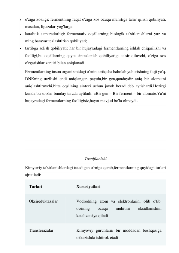  o'ziga xosligi: fermentning faqat o'ziga xos ozuqa muhitiga ta'sir qilish qobiliyati, 
masalan, lipazalar-yog'larga; 
 katalitik samaradorligi: fermentativ oqsillarning biologik ta'sirlanishlarni yuz va 
ming baravar tezlashtirish qobiliyati; 
 tartibga solish qobiliyati: har bir hujayradagi fermentlarning ishlab chiqarilishi va 
faolligi,bu oqsillarning qayta sintezlanish qobiliyatiga ta'sir qiluvchi, o'ziga xos 
o'zgarishlar zanjiri bilan aniqlanadi. 
Fermentlarning inson organizmidagi o'rnini ortiqcha baholab yuborishning iloji yo'q. 
DNKning tuzilishi endi aniqlangan paytda,bir gen,qandaydir aniq bir alomatni 
aniqlashtiruvchi,bitta oqsilning sintezi uchun javob beradi,deb aytishardi.Hozirgi 
kunda bu so'zlar bunday tarzda aytiladi: «Bir gen – Bir ferment – bir alomat».Ya'ni 
hujayradagi fermentlarning faolligisiz,hayot mavjud bo'la olmaydi. 
 
 
 
 
 
Tasniflanishi 
Kimyoviy ta'sirlanishlardagi tutadigan o'rniga qarab,fermentlarning quyidagi turlari 
ajratiladi: 
Turlari 
Xususiyatlari 
Oksireduktazalar 
Vodrodning atom va elektronlarini olib o'tib, 
o'zining 
ozuqa 
muhitini 
oksidlanishini 
katalizatsiya qiladi 
Transferazalar 
Kimyoviy guruhlarni bir moddadan boshqasiga 
o'tkazishda ishtirok etadi 
