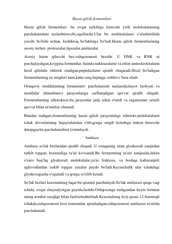 Hazm qilish fermentlari 
Hazm qilish fermentlari- bu ovqat tarkibiga kiruvchi yirik molekulalarning 
parchalanishini tezlashtiruvchi,oqsillardir.Ular bu molekulalarni o'zlashtirilishi 
yaxshi bo'lishi uchun, kichikroq bo'laklarga bo'ladi.Hazm qilish fermentlarining 
asosiy turlari- proteazalar,lipazalar,amilazalar. 
Asosiy hazm qiluvchi bez-oshqozonosti bezidir. U DNK va RNK ni 
parchalaydigan,ko'pgina fermentlar, hamda nukleazalarni va erkin aminokislotalarni 
hosil qilishda ishtirok etadigan,peptidazlarni ajratib chiqaradi.Hosil bo'ladigan 
fermentlarning oz miqdori ham,katta oziq hajmiga «ishlov» bera oladi. 
Ozuqaviy moddalarning fermentativ parchalanishi natijasida,hayot faoliyati va 
moddalar almashinuvi jarayonlariga sarflanadigan quvvat ajralib chiqadi. 
Fermentlarning ishtirokisiz,bu jarayonlar juda sekin o'tardi va organizmni yetarli 
quvvat bilan ta'minlay olmasdi. 
Bundan tashqari,fermentlarning hazm qilish jarayonidagi ishtiroki,molekulalarni 
ichak devorlarining hujayralaridan o'tib,qonga singib ketishiga imkon beruvchi 
darajagacha parchalanishini ta'minlaydi. 
Amilaza 
Amilaza so'lak bezlaridan ajralib chiqadi. U ozuqaning uzun glyukozali zanjirdan 
tarkib topgan, kraxmaliga ta'sir ko'rsatadi.Bu fermentning ta'siri natijasida,ikkita 
o'zaro bog'liq glyukozali molekulalar,ya'ni fruktoza, va boshqa kaltazanjirli 
uglevodlardan tarkib topgan yuzalar paydo bo'ladi.Keyinchalik ular ichakdagi 
glyukozagacha o'zgaradi va qonga so'rilib ketadi. 
So'lak bezlari kraxmalning faqat bir qismini parchalaydi.So'lak amilazasi qisqa vaqt 
ichida, ovqat chaynalyotgan paytda,faoldir.Oshqozonga tushgandan keyin ferment 
uning nordon suyqligi bilan faolsizlashtiriladi.Kraxmalning ko'p qismi 12-barmoqli 
ichakda,oshqozonosti bezi tomonidan ajratiladigan,oshqozonosti amilazasi ta'sirida 
parchalanadi. 
