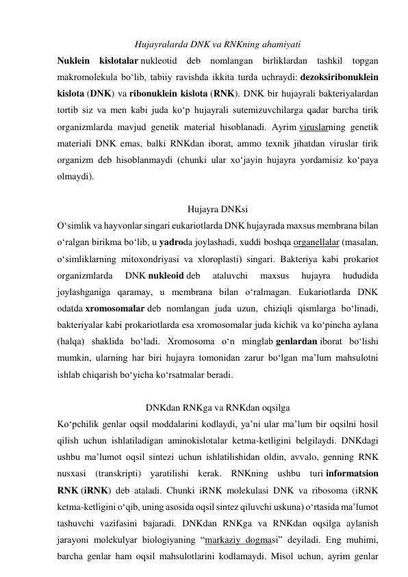 Hujayralarda DNK va RNKning ahamiyati 
Nuklein kislotalar nukleotid deb nomlangan birliklardan tashkil topgan 
makromolekula boʻlib, tabiiy ravishda ikkita turda uchraydi: dezoksiribonuklein 
kislota (DNK) va ribonuklein kislota (RNK). DNK bir hujayrali bakteriyalardan 
tortib siz va men kabi juda koʻp hujayrali sutemizuvchilarga qadar barcha tirik 
organizmlarda mavjud genetik material hisoblanadi. Ayrim viruslarning genetik 
materiali DNK emas, balki RNKdan iborat, ammo texnik jihatdan viruslar tirik 
organizm deb hisoblanmaydi (chunki ular xoʻjayin hujayra yordamisiz koʻpaya 
olmaydi). 
Hujayra DNKsi 
O‘simlik va hayvonlar singari eukariotlarda DNK hujayrada maxsus membrana bilan 
oʻralgan birikma boʻlib, u yadroda joylashadi, xuddi boshqa organellalar (masalan, 
oʻsimliklarning mitoxondriyasi va xloroplasti) singari. Bakteriya kabi prokariot 
organizmlarda 
DNK nukleoid deb 
ataluvchi 
maxsus 
hujayra 
hududida 
joylashganiga qaramay, u membrana bilan oʻralmagan. Eukariotlarda DNK 
odatda xromosomalar deb nomlangan juda uzun, chiziqli qismlarga boʻlinadi, 
bakteriyalar kabi prokariotlarda esa xromosomalar juda kichik va koʻpincha aylana 
(halqa) shaklida boʻladi. Xromosoma oʻn minglab genlardan iborat boʻlishi 
mumkin, ularning har biri hujayra tomonidan zarur boʻlgan maʼlum mahsulotni 
ishlab chiqarish boʻyicha koʻrsatmalar beradi. 
DNKdan RNKga va RNKdan oqsilga 
Koʻpchilik genlar oqsil moddalarini kodlaydi, yaʼni ular maʼlum bir oqsilni hosil 
qilish uchun ishlatiladigan aminokislotalar ketma-ketligini belgilaydi. DNKdagi 
ushbu maʼlumot oqsil sintezi uchun ishlatilishidan oldin, avvalo, genning RNK 
nusxasi (transkripti) yaratilishi kerak. RNKning ushbu turi informatsion 
RNK (iRNK) deb ataladi. Chunki iRNK molekulasi DNK va ribosoma (iRNK 
ketma-ketligini oʻqib, uning asosida oqsil sintez qiluvchi uskuna) oʻrtasida maʼlumot 
tashuvchi vazifasini bajaradi. DNKdan RNKga va RNKdan oqsilga aylanish 
jarayoni molekulyar biologiyaning “markaziy dogmasi” deyiladi. Eng muhimi, 
barcha genlar ham oqsil mahsulotlarini kodlamaydi. Misol uchun, ayrim genlar 

