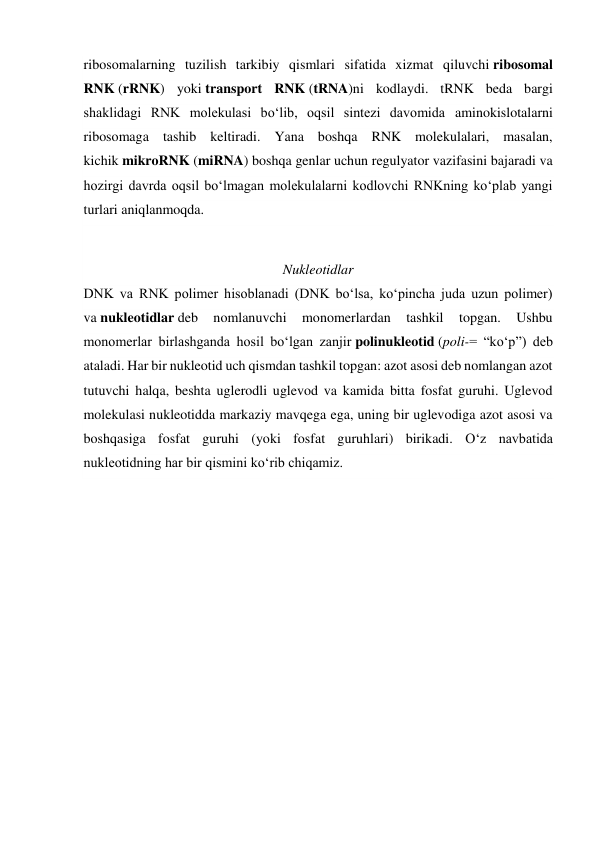 ribosomalarning tuzilish tarkibiy qismlari sifatida xizmat qiluvchi ribosomal 
RNK (rRNK) yoki transport RNK (tRNA)ni kodlaydi. tRNK beda bargi 
shaklidagi RNK molekulasi boʻlib, oqsil sintezi davomida aminokislotalarni 
ribosomaga tashib keltiradi. Yana boshqa RNK molekulalari, masalan, 
kichik mikroRNK (miRNA) boshqa genlar uchun regulyator vazifasini bajaradi va 
hozirgi davrda oqsil boʻlmagan molekulalarni kodlovchi RNKning koʻplab yangi 
turlari aniqlanmoqda. 
Nukleotidlar 
DNK va RNK polimer hisoblanadi (DNK boʻlsa, koʻpincha juda uzun polimer) 
va nukleotidlar deb 
nomlanuvchi 
monomerlardan 
tashkil 
topgan. 
Ushbu 
monomerlar birlashganda hosil boʻlgan zanjir polinukleotid (poli-= “koʻp”) deb 
ataladi. Har bir nukleotid uch qismdan tashkil topgan: azot asosi deb nomlangan azot 
tutuvchi halqa, beshta uglerodli uglevod va kamida bitta fosfat guruhi. Uglevod 
molekulasi nukleotidda markaziy mavqega ega, uning bir uglevodiga azot asosi va 
boshqasiga fosfat guruhi (yoki fosfat guruhlari) birikadi. Oʻz navbatida 
nukleotidning har bir qismini koʻrib chiqamiz. 
