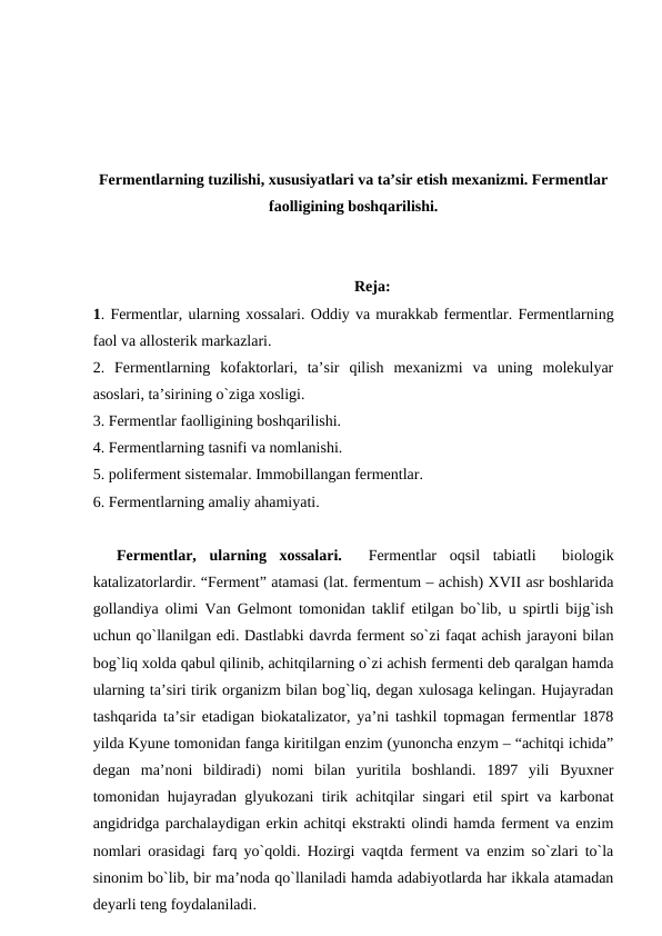 Fermentlarning tuzilishi, xususiyatlari va ta’sir etish mexanizmi. Fermentlar
faolligining boshqarilishi.
Reja:
1. Fermentlar, ularning xossalari. Oddiy va murakkab fermentlar. Fermentlarning
faol va allosterik markazlari.
2.  Fermentlarning  kofaktorlari,  ta’sir  qilish  mexanizmi  va  uning  molekulyar
asoslari, ta’sirining o`ziga xosligi. 
3. Fermentlar faolligining boshqarilishi. 
4. Fermentlarning tasnifi va nomlanishi.
5. poliferment sistemalar. Immobillangan fermentlar.
6. Fermentlarning amaliy ahamiyati.
Fermentlar,  ularning  xossalari.  
 Fermentlar  oqsil  tabiatli   biologik
katalizatorlardir. “Ferment” atamasi (lat. fermentum – achish) XVII asr boshlarida
gollandiya olimi Van Gelmont tomonidan taklif etilgan bo`lib, u spirtli bijg`ish
uchun qo`llanilgan edi. Dastlabki davrda ferment so`zi faqat achish jarayoni bilan
bog`liq xolda qabul qilinib, achitqilarning o`zi achish fermenti deb qaralgan hamda
ularning ta’siri tirik organizm bilan bog`liq, degan xulosaga kelingan. Hujayradan
tashqarida ta’sir etadigan biokatalizator, ya’ni tashkil topmagan fermentlar 1878
yilda Kyune tomonidan fanga kiritilgan enzim (yunoncha enzym – “achitqi ichida”
degan  ma’noni  bildiradi)  nomi  bilan  yuritila  boshlandi.  1897  yili  Byuxner
tomonidan hujayradan glyukozani tirik achitqilar singari etil spirt va karbonat
angidridga parchalaydigan erkin achitqi ekstrakti olindi hamda ferment va enzim
nomlari orasidagi farq yo`qoldi. Hozirgi vaqtda ferment va enzim so`zlari to`la
sinonim bo`lib, bir ma’noda qo`llaniladi hamda adabiyotlarda har ikkala atamadan
deyarli teng foydalaniladi.

