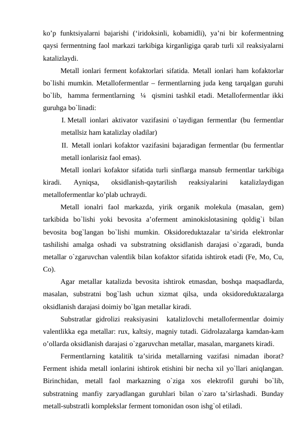 ko’p  funktsiyalarni  bajarishi  (‘iridoksinli,  kobamidli),  ya’ni  bir  kofermentning
qaysi fermentning faol markazi tarkibiga kirganligiga qarab turli xil reaksiyalarni
katalizlaydi.
Metall ionlari ferment kofaktorlari sifatida. Metall ionlari ham kofaktorlar
bo`lishi mumkin. Metallofermentlar – fermentlarning juda keng tarqalgan guruhi
bo`lib,  hamma fermentlarning  ¼  qismini tashkil etadi. Metallofermentlar ikki
guruhga bo`linadi:
I. Metall ionlari aktivator vazifasini o`taydigan fermentlar (bu fermentlar
metallsiz ham katalizlay oladilar)
II.  Metall ionlari kofaktor vazifasini bajaradigan fermentlar (bu fermentlar
metall ionlarisiz faol emas).
Metall ionlari kofaktor sifatida turli sinflarga mansub fermentlar tarkibiga
kiradi.  Ayniqsa,  oksidlanish-qaytarilish  reaksiyalarini  katalizlaydigan
metallofermentlar ko’plab uchraydi.
Metall  ionalri  faol  markazda,  yirik  organik  molekula  (masalan,  gem)
tarkibida  bo`lishi  yoki  bevosita  a’oferment  aminokislotasining  qoldig`i  bilan
bevosita  bog`langan  bo`lishi  mumkin.  Oksidoreduktazalar  ta’sirida  elektronlar
tashilishi  amalga oshadi  va substratning oksidlanish  darajasi  o`zgaradi,  bunda
metallar o`zgaruvchan valentlik bilan kofaktor sifatida ishtirok etadi (Fe, Mo, Cu,
Co).
Agar metallar katalizda bevosita ishtirok etmasdan, boshqa maqsadlarda,
masalan,  substratni  bog`lash  uchun  xizmat  qilsa,  unda  oksidoreduktazalarga
oksidlanish darajasi doimiy bo`lgan metallar kiradi.
Substratlar  gidrolizi  reaksiyasini   katalizlovchi  metallofermentlar  doimiy
valentlikka ega metallar: rux, kaltsiy, magniy tutadi. Gidrolazalarga kamdan-kam
o’ollarda oksidlanish darajasi o`zgaruvchan metallar, masalan, marganets kiradi.
Fermentlarning  katalitik  ta’sirida  metallarning  vazifasi  nimadan  iborat?
Ferment ishida metall ionlarini ishtirok etishini bir necha xil yo`llari aniqlangan.
Birinchidan,  metall  faol  markazning  o`ziga  xos  elektrofil  guruhi  bo`lib,
substratning  manfiy  zaryadlangan  guruhlari  bilan  o`zaro  ta’sirlashadi.  Bunday
metall-substratli komplekslar ferment tomonidan oson ishg`ol etiladi.
