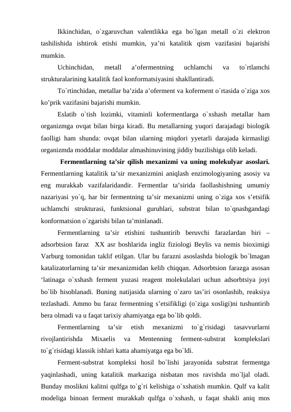 Ikkinchidan,  o`zgaruvchan  valentlikka  ega  bo`lgan  metall  o`zi  elektron
tashilishida  ishtirok  etishi  mumkin,  ya’ni  katalitik  qism  vazifasini  bajarishi
mumkin.
Uchinchidan,  metall  a’ofermentning  uchlamchi  va  to`rtlamchi
strukturalarining katalitik faol konformatsiyasini shakllantiradi.
To`rtinchidan, metallar ba’zida a’oferment va koferment o`rtasida o`ziga xos
ko’prik vazifasini bajarishi mumkin.
Eslatib  o`tish  lozimki,  vitaminli  kofermentlarga  o`xshash  metallar  ham
organizmga ovqat bilan birga kiradi. Bu metallarning yuqori darajadagi biologik
faolligi ham shunda: ovqat bilan ularning miqdori yyetarli darajada kirmasligi
organizmda moddalar moddalar almashinuvining jiddiy buzilishiga olib keladi.
 Fermentlarning ta’sir qilish mexanizmi va uning molekulyar asoslari.
Fermentlarning katalitik ta’sir mexanizmini aniqlash enzimologiyaning asosiy va
eng  murakkab  vazifalaridandir.  Fermentlar  ta’sirida  faollashishning  umumiy
nazariyasi yo`q, har bir fermentning ta’sir mexanizmi uning o`ziga xos s’etsifik
uchlamchi  strukturasi,  funktsional  guruhlari,  substrat  bilan  to`qnashgandagi
konformatsion o`zgarishi bilan ta’minlanadi.
Fermentlarning  ta’sir  etishini  tushuntirib  beruvchi  farazlardan  biri  –
adsorbtsion faraz  XX asr boshlarida ingliz fiziologi Beylis va nemis bioximigi
Varburg tomonidan taklif etilgan. Ular bu farazni asoslashda biologik bo`lmagan
katalizatorlarning ta’sir mexanizmidan kelib chiqqan. Adsorbtsion farazga asosan
‘latinaga o`xshash ferment yuzasi reagent molekulalari uchun adsorbtsiya joyi
bo`lib hisoblanadi. Buning natijasida ularning o`zaro tas’iri osonlashib, reaksiya
tezlashadi. Ammo bu faraz fermentning s’etsifikligi (o`ziga xosligi)ni tushuntirib
bera olmadi va u faqat tarixiy ahamiyatga ega bo`lib qoldi. 
Fermentlarning  ta’sir  etish  mexanizmi  to`g`risidagi  tasavvurlarni
rivojlantirishda  Mixaelis  va  Mentenning  ferment-substrat  komplekslari
to`g`risidagi klassik ishlari katta ahamiyatga ega bo`ldi. 
Ferment-substrat  kompleksi  hosil  bo`lishi  jarayonida  substrat  fermentga
yaqinlashadi,  uning  katalitik  markaziga  nisbatan  mos  ravishda  mo`ljal  oladi.
Bunday moslikni kalitni qulfga to`g`ri kelishiga o`xshatish mumkin. Qulf va kalit
modeliga binoan ferment murakkab qulfga o`xshash, u faqat shakli aniq mos
