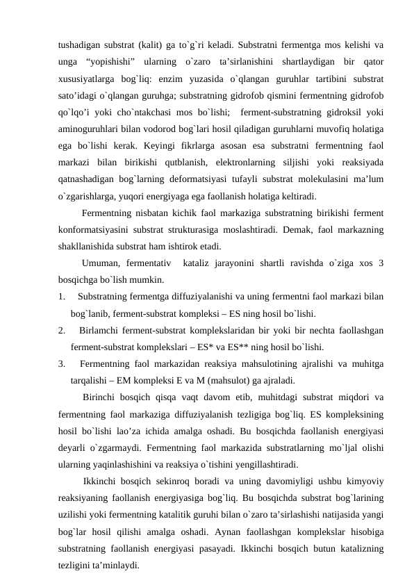 tushadigan substrat (kalit) ga to`g`ri keladi. Substratni fermentga mos kelishi va
unga  “yopishishi”  ularning  o`zaro  ta’sirlanishini  shartlaydigan  bir  qator
xususiyatlarga  bog`liq:  enzim  yuzasida  o`qlangan  guruhlar  tartibini  substrat
sato’idagi o`qlangan guruhga; substratning gidrofob qismini fermentning gidrofob
qo`lqo’i yoki cho`ntakchasi  mos bo`lishi;  ferment-substratning gidroksil  yoki
aminoguruhlari bilan vodorod bog`lari hosil qiladigan guruhlarni muvofiq holatiga
ega  bo`lishi  kerak.  Keyingi  fikrlarga  asosan  esa  substratni  fermentning  faol
markazi  bilan  birikishi  qutblanish,  elektronlarning  siljishi  yoki  reaksiyada
qatnashadigan bog`larning deformatsiyasi  tufayli substrat molekulasini ma’lum
o`zgarishlarga, yuqori energiyaga ega faollanish holatiga keltiradi.
Fermentning nisbatan kichik faol markaziga substratning birikishi ferment
konformatsiyasini substrat strukturasiga moslashtiradi. Demak, faol markazning
shakllanishida substrat ham ishtirok etadi.
Umuman,  fermentativ   kataliz  jarayonini  shartli  ravishda  o`ziga  xos  3
bosqichga bo`lish mumkin.
1.     Substratning fermentga diffuziyalanishi va uning fermentni faol markazi bilan
bog`lanib, ferment-substrat kompleksi – ES ning hosil bo`lishi.
2.     Birlamchi ferment-substrat komplekslaridan bir yoki bir nechta faollashgan
ferment-substrat komplekslari – ES* va ES** ning hosil bo`lishi.
3.     Fermentning faol markazidan reaksiya mahsulotining ajralishi va muhitga
tarqalishi – EM kompleksi E va M (mahsulot) ga ajraladi.
Birinchi  bosqich  qisqa  vaqt  davom  etib,  muhitdagi  substrat  miqdori  va
fermentning faol markaziga diffuziyalanish tezligiga bog`liq. ES kompleksining
hosil bo`lishi lao’za ichida amalga oshadi. Bu bosqichda faollanish energiyasi
deyarli o`zgarmaydi. Fermentning faol markazida substratlarning mo`ljal olishi
ularning yaqinlashishini va reaksiya o`tishini yengillashtiradi.
Ikkinchi bosqich sekinroq boradi va uning davomiyligi ushbu kimyoviy
reaksiyaning faollanish energiyasiga bog`liq. Bu bosqichda substrat bog`larining
uzilishi yoki fermentning katalitik guruhi bilan o`zaro ta’sirlashishi natijasida yangi
bog`lar  hosil  qilishi  amalga  oshadi.  Aynan  faollashgan  komplekslar  hisobiga
substratning faollanish energiyasi pasayadi. Ikkinchi bosqich butun katalizning
tezligini ta’minlaydi.
