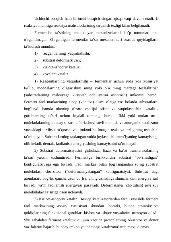 Uchinchi bosqich ham birinchi bosqich singari qisqa vaqt davom etadi. U
reaksiya muhitiga reaksiya mahsulotlarining tarqalish tezligi bilan belgilanadi.
Fermentlar  ta’sirining  molekulyar  mexanizmlarini  ko’p  tomonlari  hali
o`rganilmagan. O`rganilgan fermentlar ta’sir mexanizmlari orasida quyidagilarni
ta’kidlash mumkin:
1)     reagentlarning  yaqinlashishi;
2)     substrat deformatsiyasi;
3)     kislota-ishqoriy kataliz;
4)     kovalent kataliz.
1)  Reagentlarning  yaqinlashishi  –  fermentlar  uchun  juda  xos  xususiyat
bo`lib,  moddalarning  o`zgarishini  ming  yoki  o`n  ming  martaga  tezlashtirish
(substratlarning  reaksiyaga  kirishish  qobiliyatini  oshorosh)  imkonini  beradi.
Ferment faol markazining aloqa (kontakt) qismi o`ziga xos holatda substratlarni
bog`laydi  hamda  ularning  o`zaro  mo`ljal  olishi  va  yaqinlashishini  katalitik
guruhlarning  ta’siri  uchun  foydali  tomonga  buradi.  Ikki  yoki  undan  ortiq
molekulalarning bunday o`zaro ta’sirlashuvi suvli muhitda va anorganik katalizator
yuzasidagi tartibsiz to`qnashuvda imkoni bo`lmagan reaksiya tezligining oshishini
ta’minlaydi. Substratlarning taxlangan xolda joylashishi entro’iyaning kamayishiga
olib keladi, demak, faollanish energiyasining kamayishini ta’minlaydi. 
2)  Substrat  deformatsiyasini  gidrolaza,  liaza  va  ba’zi  transferazalarning
ta’siri  yaxshi  tushuntiradi.  Fermentga  birikkuncha  substrat  “bo`shashgan”
konfiguratsiyaga ega bo`ladi. Faol markaz bilan bog`langandan so`ng substrat
molekulasi  cho`ziladi  (“deformatsiyalangan”  konfiguratsiya).  Substrat  dagi
atomlararo bog`lar qancha uzun bo`lsa, uning uzilishiga shuncha kam energiya sarf
bo`ladi, ya’ni faollanish energiyasi pasayadi. Deformatsiya (cho`zilish) joyi suv
molekulalari ta’siriga oson uchraydi.
3) Kislota-ishqoriy kataliz. Boshqa katalizatorlardan farqli ravishda ferment
faol  markazining  asosiy  xususiyati  shundan  iboratki,  bunda  aminokislota
qoldiqlarining funktsional guruhlari kislota va ishqor xossalarini namoyon qiladi.
Shu sababdan ferment katalitik o’ujum vaqtida protonlarning Akseptor va donor
vazifalarini bajarib, bunday imkoniyat odatdagi katalizatorlarda mavjud emas.
