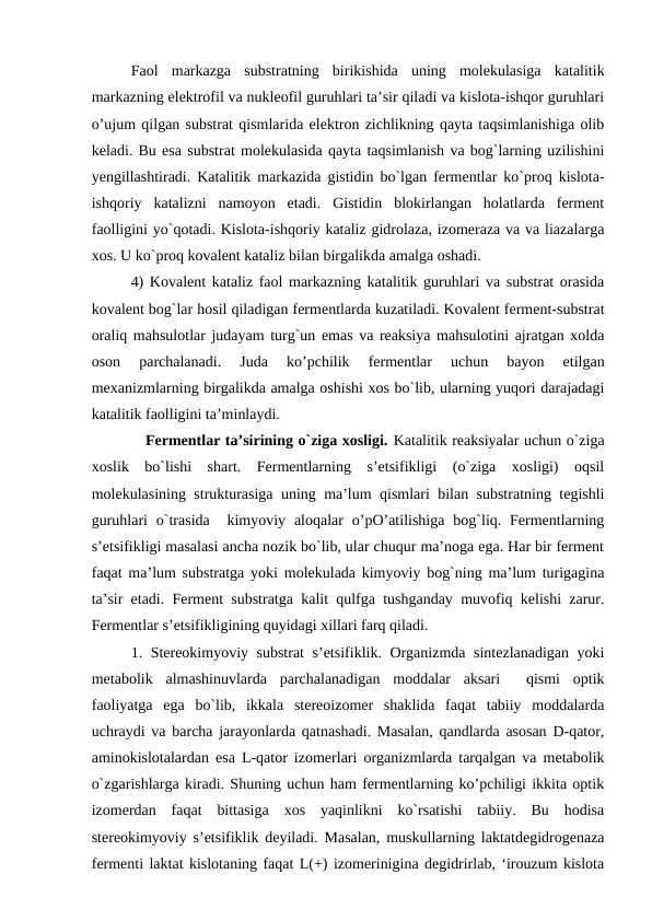 Faol  markazga  substratning  birikishida  uning  molekulasiga  katalitik
markazning elektrofil va nukleofil guruhlari ta’sir qiladi va kislota-ishqor guruhlari
o’ujum qilgan substrat qismlarida elektron zichlikning qayta taqsimlanishiga olib
keladi. Bu esa substrat molekulasida qayta taqsimlanish va bog`larning uzilishini
yengillashtiradi. Katalitik markazida gistidin bo`lgan fermentlar ko`proq kislota-
ishqoriy  katalizni  namoyon  etadi.  Gistidin  blokirlangan  holatlarda  ferment
faolligini yo`qotadi. Kislota-ishqoriy kataliz gidrolaza, izomeraza va va liazalarga
xos. U ko`proq kovalent kataliz bilan birgalikda amalga oshadi.
4) Kovalent kataliz faol markazning katalitik guruhlari va substrat orasida
kovalent bog`lar hosil qiladigan fermentlarda kuzatiladi. Kovalent ferment-substrat
oraliq mahsulotlar judayam turg`un emas va reaksiya mahsulotini ajratgan xolda
oson  parchalanadi.  Juda  ko’pchilik  fermentlar  uchun  bayon  etilgan
mexanizmlarning birgalikda amalga oshishi xos bo`lib, ularning yuqori darajadagi
katalitik faolligini ta’minlaydi.
           Fermentlar ta’sirining o`ziga xosligi. Katalitik reaksiyalar uchun o`ziga
xoslik  bo`lishi  shart.  Fermentlarning  s’etsifikligi  (o`ziga  xosligi)  oqsil
molekulasining strukturasiga uning ma’lum qismlari bilan substratning tegishli
guruhlari  o`trasida   kimyoviy  aloqalar  o’pO’atilishiga  bog`liq. Fermentlarning
s’etsifikligi masalasi ancha nozik bo`lib, ular chuqur ma’noga ega. Har bir ferment
faqat ma’lum substratga yoki molekulada kimyoviy bog`ning ma’lum turigagina
ta’sir etadi. Ferment substratga kalit qulfga tushganday muvofiq kelishi zarur.
Fermentlar s’etsifikligining quyidagi xillari farq qiladi.
1. Stereokimyoviy substrat  s’etsifiklik. Organizmda sintezlanadigan yoki
metabolik  almashinuvlarda  parchalanadigan  moddalar  aksari   qismi  optik
faoliyatga  ega  bo`lib,  ikkala  stereoizomer  shaklida  faqat  tabiiy  moddalarda
uchraydi va barcha jarayonlarda qatnashadi. Masalan, qandlarda asosan D-qator,
aminokislotalardan esa L-qator izomerlari organizmlarda tarqalgan va metabolik
o`zgarishlarga kiradi. Shuning uchun ham fermentlarning ko’pchiligi ikkita optik
izomerdan  faqat  bittasiga  xos  yaqinlikni  ko`rsatishi  tabiiy.  Bu  hodisa
stereokimyoviy s’etsifiklik deyiladi. Masalan, muskullarning laktatdegidrogenaza
fermenti laktat kislotaning faqat L(+) izomerinigina degidrirlab, ‘irouzum kislota
