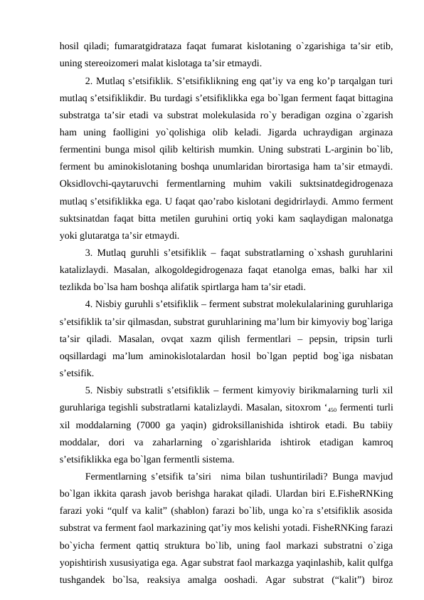 hosil qiladi; fumaratgidrataza faqat fumarat kislotaning o`zgarishiga ta’sir etib,
uning stereoizomeri malat kislotaga ta’sir etmaydi.
2. Mutlaq s’etsifiklik. S’etsifiklikning eng qat’iy va eng ko’p tarqalgan turi
mutlaq s’etsifiklikdir. Bu turdagi s’etsifiklikka ega bo`lgan ferment faqat bittagina
substratga ta’sir etadi va substrat molekulasida ro`y beradigan ozgina o`zgarish
ham  uning  faolligini  yo`qolishiga  olib  keladi.  Jigarda  uchraydigan  arginaza
fermentini bunga misol qilib keltirish mumkin. Uning substrati L-arginin bo`lib,
ferment bu aminokislotaning boshqa unumlaridan birortasiga ham ta’sir etmaydi.
Oksidlovchi-qaytaruvchi  fermentlarning  muhim  vakili  suktsinatdegidrogenaza
mutlaq s’etsifiklikka ega. U faqat qao’rabo kislotani degidrirlaydi. Ammo ferment
suktsinatdan faqat bitta metilen guruhini ortiq yoki kam saqlaydigan malonatga
yoki glutaratga ta’sir etmaydi.
3. Mutlaq guruhli s’etsifiklik – faqat substratlarning o`xshash guruhlarini
katalizlaydi. Masalan, alkogoldegidrogenaza faqat etanolga emas, balki har xil
tezlikda bo`lsa ham boshqa alifatik spirtlarga ham ta’sir etadi.
4. Nisbiy guruhli s’etsifiklik – ferment substrat molekulalarining guruhlariga
s’etsifiklik ta’sir qilmasdan, substrat guruhlarining ma’lum bir kimyoviy bog`lariga
ta’sir  qiladi.  Masalan,  ovqat  xazm  qilish  fermentlari  –  pepsin,  tripsin  turli
oqsillardagi  ma’lum  aminokislotalardan  hosil  bo`lgan  peptid  bog`iga  nisbatan
s’etsifik.
5. Nisbiy substratli s’etsifiklik – ferment kimyoviy birikmalarning turli xil
guruhlariga tegishli substratlarni katalizlaydi. Masalan, sitoxrom ‘450 fermenti turli
xil  moddalarning  (7000  ga  yaqin)  gidroksillanishida  ishtirok  etadi.  Bu  tabiiy
moddalar,  dori  va  zaharlarning  o`zgarishlarida  ishtirok  etadigan  kamroq
s’etsifiklikka ega bo`lgan fermentli sistema.
Fermentlarning s’etsifik ta’siri  nima bilan tushuntiriladi? Bunga mavjud
bo`lgan ikkita qarash javob berishga harakat qiladi. Ulardan biri E.FisheRNKing
farazi yoki “qulf va kalit” (shablon) farazi bo`lib, unga ko`ra s’etsifiklik asosida
substrat va ferment faol markazining qat’iy mos kelishi yotadi. FisheRNKing farazi
bo`yicha  ferment  qattiq struktura bo`lib, uning faol  markazi  substratni  o`ziga
yopishtirish xususiyatiga ega. Agar substrat faol markazga yaqinlashib, kalit qulfga
tushgandek  bo`lsa,  reaksiya  amalga  ooshadi.  Agar  substrat  (“kalit”)  biroz
