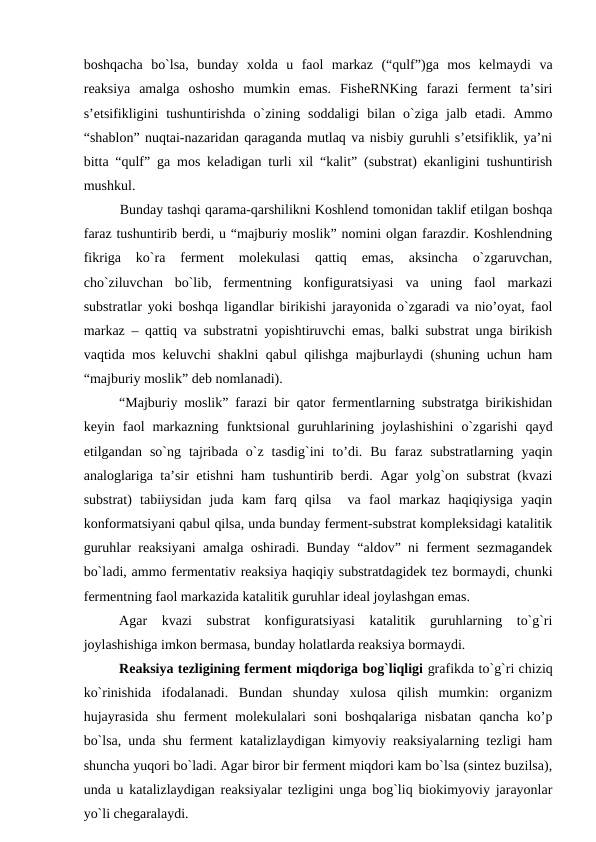 boshqacha  bo`lsa,  bunday  xolda  u  faol  markaz  (“qulf”)ga  mos  kelmaydi  va
reaksiya  amalga  oshosho  mumkin  emas.  FisheRNKing  farazi  ferment  ta’siri
s’etsifikligini  tushuntirishda  o`zining  soddaligi  bilan  o`ziga  jalb  etadi.  Ammo
“shablon” nuqtai-nazaridan qaraganda mutlaq va nisbiy guruhli s’etsifiklik, ya’ni
bitta “qulf” ga mos keladigan turli xil “kalit” (substrat) ekanligini tushuntirish
mushkul.
Bunday tashqi qarama-qarshilikni Koshlend tomonidan taklif etilgan boshqa
faraz tushuntirib berdi, u “majburiy moslik” nomini olgan farazdir. Koshlendning
fikriga  ko`ra  ferment  molekulasi  qattiq  emas,  aksincha  o`zgaruvchan,
cho`ziluvchan  bo`lib,  fermentning  konfiguratsiyasi  va  uning  faol  markazi
substratlar yoki boshqa ligandlar birikishi jarayonida o`zgaradi va nio’oyat, faol
markaz – qattiq va substratni yopishtiruvchi emas, balki substrat unga birikish
vaqtida mos keluvchi shaklni qabul qilishga majburlaydi (shuning uchun ham
“majburiy moslik” deb nomlanadi).
“Majburiy moslik” farazi bir qator fermentlarning substratga birikishidan
keyin  faol  markazning  funktsional  guruhlarining  joylashishini  o`zgarishi  qayd
etilgandan  so`ng  tajribada  o`z  tasdig`ini  to’di.  Bu  faraz  substratlarning  yaqin
analoglariga ta’sir etishni ham tushuntirib berdi. Agar yolg`on substrat (kvazi
substrat)  tabiiysidan  juda  kam  farq  qilsa   va  faol  markaz  haqiqiysiga  yaqin
konformatsiyani qabul qilsa, unda bunday ferment-substrat kompleksidagi katalitik
guruhlar reaksiyani amalga oshiradi. Bunday “aldov” ni ferment sezmagandek
bo`ladi, ammo fermentativ reaksiya haqiqiy substratdagidek tez bormaydi, chunki
fermentning faol markazida katalitik guruhlar ideal joylashgan emas.
Agar  kvazi  substrat  konfiguratsiyasi  katalitik  guruhlarning  to`g`ri
joylashishiga imkon bermasa, bunday holatlarda reaksiya bormaydi.
Reaksiya tezligining ferment miqdoriga bog`liqligi grafikda to`g`ri chiziq
ko`rinishida  ifodalanadi.  Bundan  shunday  xulosa  qilish  mumkin:  organizm
hujayrasida  shu  ferment  molekulalari  soni  boshqalariga  nisbatan  qancha  ko’p
bo`lsa, unda shu ferment katalizlaydigan kimyoviy reaksiyalarning tezligi ham
shuncha yuqori bo`ladi. Agar biror bir ferment miqdori kam bo`lsa (sintez buzilsa),
unda u katalizlaydigan reaksiyalar tezligini unga bog`liq biokimyoviy jarayonlar
yo`li chegaralaydi.
