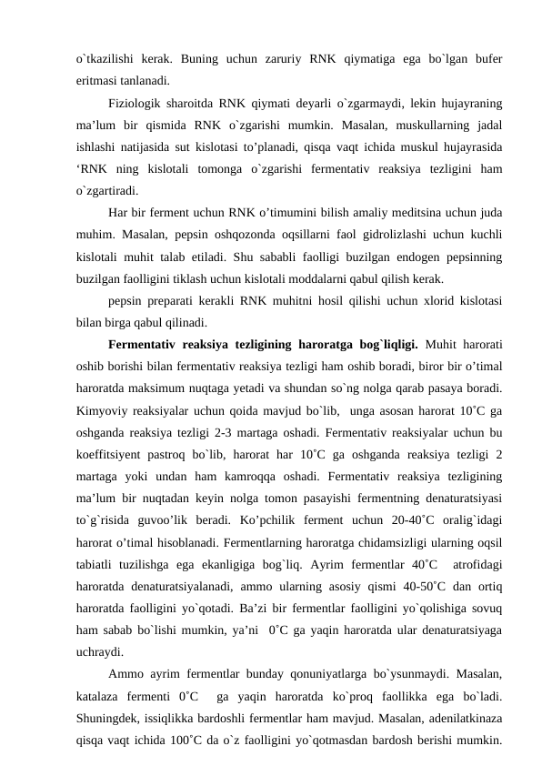 o`tkazilishi  kerak.  Buning  uchun  zaruriy  RNK  qiymatiga  ega  bo`lgan  bufer
eritmasi tanlanadi.
Fiziologik sharoitda RNK qiymati deyarli o`zgarmaydi, lekin hujayraning
ma’lum  bir  qismida  RNK  o`zgarishi  mumkin.  Masalan,  muskullarning  jadal
ishlashi natijasida sut kislotasi to’planadi, qisqa vaqt ichida muskul hujayrasida
‘RNK  ning  kislotali  tomonga  o`zgarishi  fermentativ  reaksiya  tezligini  ham
o`zgartiradi.
Har bir ferment uchun RNK o’timumini bilish amaliy meditsina uchun juda
muhim. Masalan, pepsin oshqozonda oqsillarni faol gidrolizlashi uchun kuchli
kislotali muhit talab etiladi. Shu sababli faolligi buzilgan endogen pepsinning
buzilgan faolligini tiklash uchun kislotali moddalarni qabul qilish kerak.
pepsin preparati kerakli RNK muhitni hosil qilishi uchun xlorid kislotasi
bilan birga qabul qilinadi.
Fermentativ reaksiya tezligining haroratga bog`liqligi. Muhit  harorati
oshib borishi bilan fermentativ reaksiya tezligi ham oshib boradi, biror bir o’timal
haroratda maksimum nuqtaga yetadi va shundan so`ng nolga qarab pasaya boradi.
Kimyoviy reaksiyalar uchun qoida mavjud bo`lib,  unga asosan harorat 10˚C ga
oshganda reaksiya tezligi 2-3 martaga oshadi. Fermentativ reaksiyalar uchun bu
koeffitsiyent  pastroq  bo`lib,  harorat  har  10˚C  ga  oshganda  reaksiya  tezligi  2
martaga  yoki  undan  ham  kamroqqa  oshadi.  Fermentativ  reaksiya  tezligining
ma’lum bir nuqtadan keyin nolga tomon pasayishi fermentning denaturatsiyasi
to`g`risida  guvoo’lik  beradi.  Ko’pchilik  ferment  uchun  20-40˚C  oralig`idagi
harorat o’timal hisoblanadi. Fermentlarning haroratga chidamsizligi ularning oqsil
tabiatli  tuzilishga  ega  ekanligiga  bog`liq.  Ayrim  fermentlar  40˚C   atrofidagi
haroratda  denaturatsiyalanadi,  ammo  ularning  asosiy  qismi  40-50˚C  dan  ortiq
haroratda faolligini yo`qotadi. Ba’zi bir fermentlar faolligini yo`qolishiga sovuq
ham sabab bo`lishi mumkin, ya’ni  0˚C ga yaqin haroratda ular denaturatsiyaga
uchraydi.
Ammo ayrim fermentlar bunday qonuniyatlarga bo`ysunmaydi. Masalan,
katalaza  fermenti  0˚C   ga  yaqin  haroratda  ko`proq  faollikka  ega  bo`ladi.
Shuningdek, issiqlikka bardoshli fermentlar ham mavjud. Masalan, adenilatkinaza
qisqa vaqt ichida 100˚C da o`z faolligini yo`qotmasdan bardosh berishi mumkin.
