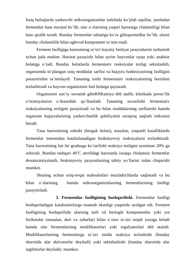 Issiq buloqlarda yashovchi mikroorganizmlar tarkibida ko’plab oqsillar, jumladan
fermentlar ham mavjud bo`lib, ular o`zlarining yuqori haroratga chidamliligi bilan
ham ajralib turadi. Bunday fermentlar tabiatiga ko`ra glikoproteidlar bo`lib, ularni
bunday chidamlilik bilan uglevod komponenti ta’min etadi.
Ferment faolligiga haroratning ta’siri hayotiy faoliyat jarayonlarini tushunish
uchun juda muhim. Harorat pasayishi bilan ayrim hayvonlar uyqu yoki anabioz
holatiga  o`tadi.  Bunday  holatlarda  fermentativ  reaksiyalar  tezligi  sekinlashib,
organizmda to’plangan oziq moddalar sarfini va hujayra funktsiyasining faolligini
pasaytirishni  ta’minlaydi. Tananing isishi  fermentativ reaksiyalarning borishini
tezlashtiradi va hayvon organizmini faol holatga qaytaradi.
Organizmni sun’iy sovutish gibeRNKatsiya deb atalib, klinikada jarroo’lik
o’eratsiyalarini  o`tkazishda  qo`llaniladi.  Tananing  sovutilishi  fermentativ
reaksiyalarning tezligini pasaytiradi va bu bilan moddalarning sarflanishi hamda
organizm  hujayralarining  yashovchanlik  qobiliyatini  uzoqroq  saqlash  imkonini
beradi.
Tana haroratining oshishi (bezgak holati), masalan, yuqumli kasalliklarda
fermentlar  tomonidan  katalizlanadigan  biokimyoviy  reaksiyalarni  tezlashtiradi.
Tana haroratining har bir gradusga ko`tarilishi reaksiya tezligini taxminan 20% ga
oshiradi. Bundan tashqari 40˚C atrofidagi haroratda issiqqa chidamsiz fermentlar
denaturatsiyalanib, biokimyoviy jarayonlarning tabiiy yo`llarini izdan chiqarishi
mumkin.
Shuning uchun oziq-ovqat mahsulotlari muzlatkichlarda saqlanadi  va bu
bilan  o`zlarining  
 hamda  mikroorganizmlarning  fermentlarining  faolligi
pasaytiriladi.
            3.  Fermentlar  faolligining  boshqarilishi. Fermentlar  faolligi
boshqariladigan katalizatorlarga mansub ekanligi yuqorida aytilgan edi. Ferment
faolligining  boshqarilishi  ularning  turli  xil  biologik  komponentlar  yoki  yot
birikmalar (masalan, dori va zaharlar) bilan o`zaro ta`siri orqali yuzaga keladi
hamda  ular  fermentlarning  modifikatorlari  yoki  regulyatorlari  deb  ataladi.
Modifikatorlarning  fermentlarga  ta`siri  ostida  reaksiya  tezlashishi  (bunday
sharoitda  ular  aktivatorlar  deyiladi)  yoki  sekinlashishi  (bunday  sharoitda  ular
ingibitorlar deyiladi)  mumkin.
