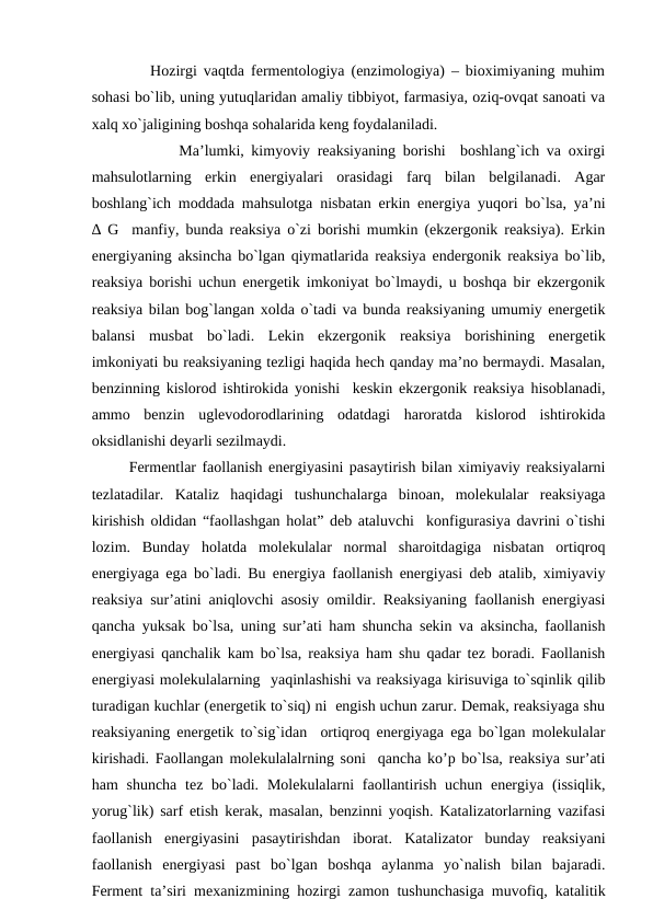          Hozirgi vaqtda fermentologiya (enzimologiya) – bioximiyaning muhim
sohasi bo`lib, uning yutuqlaridan amaliy tibbiyot, farmasiya, oziq-ovqat sanoati va
xalq xo`jaligining boshqa sohalarida keng foydalaniladi.
            Ma’lumki, kimyoviy reaksiyaning borishi  boshlang`ich va oxirgi
mahsulotlarning  erkin  energiyalari  orasidagi  farq  bilan  belgilanadi.  Agar
boshlang`ich moddada mahsulotga nisbatan erkin energiya yuqori bo`lsa, ya’ni
∆ G  manfiy, bunda reaksiya o`zi borishi mumkin (ekzergonik reaksiya). Erkin
energiyaning aksincha bo`lgan qiymatlarida reaksiya endergonik reaksiya bo`lib,
reaksiya borishi uchun energetik imkoniyat bo`lmaydi, u boshqa bir ekzergonik
reaksiya bilan bog`langan xolda o`tadi va bunda reaksiyaning umumiy energetik
balansi  musbat  bo`ladi.  Lekin  ekzergonik  reaksiya  borishining  energetik
imkoniyati bu reaksiyaning tezligi haqida hech qanday ma’no bermaydi. Masalan,
benzinning kislorod ishtirokida yonishi  keskin ekzergonik reaksiya hisoblanadi,
ammo  benzin  uglevodorodlarining  odatdagi  haroratda  kislorod  ishtirokida
oksidlanishi deyarli sezilmaydi.
Fermentlar faollanish energiyasini pasaytirish bilan ximiyaviy reaksiyalarni
tezlatadilar.  Kataliz  haqidagi  tushunchalarga  binoan,  molekulalar  reaksiyaga
kirishish oldidan “faollashgan holat” deb ataluvchi  konfigurasiya davrini o`tishi
lozim.  Bunday  holatda  molekulalar  normal  sharoitdagiga  nisbatan  ortiqroq
energiyaga ega bo`ladi. Bu energiya faollanish energiyasi deb atalib, ximiyaviy
reaksiya sur’atini aniqlovchi asosiy omildir. Reaksiyaning faollanish energiyasi
qancha yuksak bo`lsa, uning sur’ati ham shuncha sekin va aksincha, faollanish
energiyasi qanchalik kam bo`lsa, reaksiya ham shu qadar tez boradi. Faollanish
energiyasi molekulalarning  yaqinlashishi va reaksiyaga kirisuviga to`sqinlik qilib
turadigan kuchlar (energetik to`siq) ni  engish uchun zarur. Demak, reaksiyaga shu
reaksiyaning energetik to`sig`idan  ortiqroq energiyaga ega bo`lgan molekulalar
kirishadi. Faollangan molekulalalrning soni  qancha ko’p bo`lsa, reaksiya sur’ati
ham  shuncha  tez bo`ladi.  Molekulalarni  faollantirish uchun  energiya  (issiqlik,
yorug`lik) sarf etish kerak, masalan, benzinni yoqish. Katalizatorlarning vazifasi
faollanish  energiyasini  pasaytirishdan  iborat.  Katalizator  bunday  reaksiyani
faollanish  energiyasi  past  bo`lgan  boshqa  aylanma  yo`nalish  bilan  bajaradi.
Ferment ta’siri mexanizmining hozirgi zamon tushunchasiga muvofiq, katalitik
