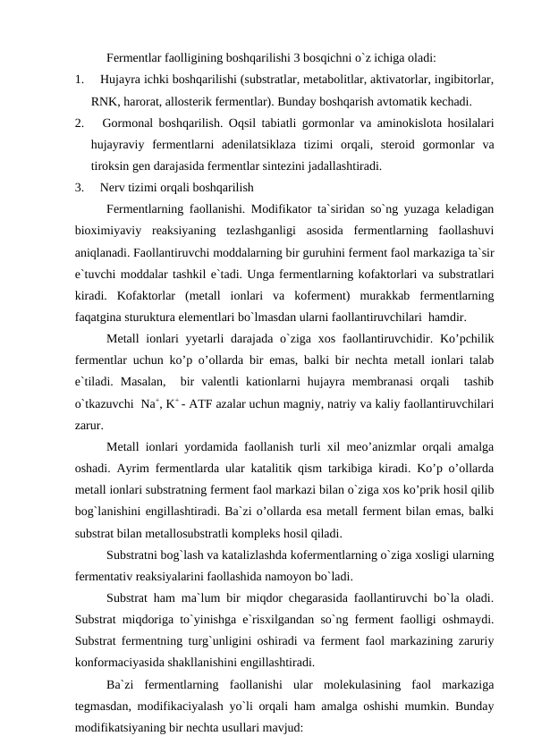 Fermentlar faolligining boshqarilishi 3 bosqichni o`z ichiga oladi:
1.     Hujayra ichki boshqarilishi (substratlar, metabolitlar, aktivatorlar, ingibitorlar,
RNK, harorat, allosterik fermentlar). Bunday boshqarish avtomatik kechadi.
2.     Gormonal boshqarilish. Oqsil tabiatli gormonlar va aminokislota hosilalari
hujayraviy  fermentlarni  adenilatsiklaza  tizimi  orqali,  steroid  gormonlar  va
tiroksin gen darajasida fermentlar sintezini jadallashtiradi.
3.     Nerv tizimi orqali boshqarilish
Fermentlarning faollanishi. Modifikator ta`siridan so`ng yuzaga keladigan
bioximiyaviy  reaksiyaning  tezlashganligi  asosida  fermentlarning  faollashuvi
aniqlanadi. Faollantiruvchi moddalarning bir guruhini ferment faol markaziga ta`sir
e`tuvchi moddalar tashkil e`tadi. Unga fermentlarning kofaktorlari va substratlari
kiradi.  Kofaktorlar  (metall  ionlari  va  koferment)  murakkab  fermentlarning
faqatgina sturuktura elementlari bo`lmasdan ularni faollantiruvchilari  hamdir.
Metall  ionlari  yyetarli  darajada  o`ziga xos  faollantiruvchidir. Ko’pchilik
fermentlar uchun ko’p o’ollarda bir emas, balki bir nechta metall ionlari talab
e`tiladi.  Masalan,   bir  valentli  kationlarni  hujayra  membranasi  orqali   tashib
o`tkazuvchi  Na+, K+ - ATF azalar uchun magniy, natriy va kaliy faollantiruvchilari
zarur.
Metall ionlari yordamida faollanish turli xil meo’anizmlar orqali amalga
oshadi. Ayrim fermentlarda ular katalitik qism tarkibiga kiradi. Ko’p o’ollarda
metall ionlari substratning ferment faol markazi bilan o`ziga xos ko’prik hosil qilib
bog`lanishini engillashtiradi. Ba`zi o’ollarda esa metall ferment bilan emas, balki
substrat bilan metallosubstratli kompleks hosil qiladi. 
Substratni bog`lash va katalizlashda kofermentlarning o`ziga xosligi ularning
fermentativ reaksiyalarini faollashida namoyon bo`ladi. 
Substrat ham ma`lum bir miqdor chegarasida faollantiruvchi bo`la oladi.
Substrat miqdoriga to`yinishga e`risxilgandan so`ng ferment faolligi oshmaydi.
Substrat fermentning turg`unligini oshiradi va ferment faol markazining zaruriy
konformaciyasida shakllanishini engillashtiradi. 
Ba`zi  fermentlarning  faollanishi  ular  molekulasining  faol  markaziga
tegmasdan, modifikaciyalash yo`li orqali ham amalga oshishi mumkin. Bunday
modifikatsiyaning bir nechta usullari mavjud:
