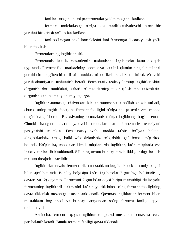 -
faol bo`lmagan unumi profermentlar yoki zimogenni faollash;
-
ferment  molekulasiga  o`ziga  xos  modifikatsiyalovchi  biror  bir
guruhni biriktirish yo`li bilan faollash. 
-
faol bo`lmagan oqsil kompleksini faol fermentga dissotsiyalash yo`li
bilan faollash.
Fermentlarning ingibirlanishi. 
Fermentativ  kataliz  mexanizmini  tushunishda  ingibitorlar  katta  qiziqish
uyg`otadi. Ferment faol markazining kontakt va katalitik qismlarining funktsional
guruhlarini bog`lovchi turli xil moddalarni qo`llash katalizda ishtirok e`tuvchi
guruh ahamiyatini tushuntirib beradi. Fermentativ reaksiyalarning ingibirlanishini
o`rganish  dori  moddalari,  zaharli  o’imikatlarning  ta`sir  qilish  meo’anizmlarini
o`rganish uchun amaliy ahamiyatga ega. 
Ingibitor atamasiga ehtiyotkorlik bilan munosabatda bo`lish ko`zda tutiladi,
chunki uning tagida faqatgina ferment faolligini o`ziga xos pasaytiruvchi modda
to`g`risida ga’ boradi. Reaksiyaning tormozlanishi faqat ingibitorga bog`liq emas.
Chunki  istalgan  denaturaciyalovchi  moddalar  ham  fermentativ  reaksiyani
pasaytirishi  mumkin.  Denaturatsiyalovchi  modda  ta`siri  bo`lgan  holatda
«ingibirlanish»  emas,  balki  «faolsizlanishi»  to`g`risida  ga’  borsa,  to`g`riroq
bo`ladi. Ko’pincha, moddalar kichik miqdorlarda ingibitor, ko’p miqdorda esa
inaktivator bo`lib hisoblanadi. SHuning uchun bunday tarzda ikki guruhga bo`lish
ma`lum darajada shartlidir. 
Ingibitorlar avvalo ferment bilan mustahkam bog`lanishdek umumiy belgisi
bilan ajralib turadi. Bunday belgisiga ko`ra ingibitorlar 2 guruhga bo`linadi: 1)
qaytar  va  2) qaytmas. Fermentni 2 guruhdan qaysi biriga mansubligi dializ yoki
fermentning ingibitorli e`ritmasini ko’p suyultirishdan so`ng ferment faolligining
qayta tiklanish mezoniga asosan aniqlanadi. Qaytmas ingibitorlar ferment bilan
mustahkam  bog`lanadi  va  bunday  jarayondan  so`ng  ferment  faolligi  qayta
tiklanmaydi. 
Aksincha, ferment - qaytar ingibitor kompleksi mustahkam emas va tezda
parchalanib ketadi. Bunda ferment faolligi qayta tiklanadi. 
