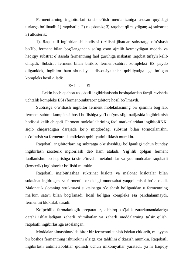 Fermentlarning  ingibitorlari  ta`sir  e`tish  meo’anizmiga  asosan  quyidagi
turlarga bo`linadi: 1) raqobatli;  2) raqobatsiz; 3) raqobat qilmaydigan; 4) substrat;
5) allosterik;
1). Raqobatli ingibirlanishi hodisasi tuzilishi jihatdan substratga o`o’shash
bo`lib, ferment bilan bog`langandan so`ng oson ajralib ketmaydigan modda va
haqiqiy substrat o`rtasida fermentning faol guruhiga nisbatan raqobat tufayli kelib
chiqadi.  Substrat  ferment  bilan  birikib,  ferment-subtrat  kompleksi  ES  paydo
qilganidek, ingibitor  ham  shunday   dissotsiyalanish  qobiliyatiga ega bo`lgan
kompleks hosil qiladi:
E+I  →     EI
     Lekin hech qachon raqobatli ingibirlanishda boshqalardan farqli ravishda
uchtalik kompleks ESI (ferment-subtrat-ingibitor) hosil bo`lmaydi. 
Subtratga o`o’shash ingibitor ferment molekulasining bir qismini bog`lab,
ferment-subtrat kompleksi hosil bo`lishiga yo`l qo`ymasligi natijasida ingibirlanish
hodisasi kelib chiqadi. Ferment molekulalarining faol markazlaridan ingibitoRNKi
siqib  chiqaradigan  darajada  ko’p  miqdordagi  substrat  bilan  tormozlanishni
to`o’tatish va fermentni katalizlash qobiliyatini tiklash mumkin. 
Raqobatli ingibitorlarning subtratga o`o’shashligi bo`lganligi uchun bunday
ingibirlash  izosterik  ingibirlash  deb  ham  ataladi.  Yig`ilib  qolgan  ferment
faollanishni boshqarishga ta`sir e`tuvchi metabolitlar va yot moddalar raqobatli
(izosterik) ingibitorlar bo`lishi mumkin. 
Raqobatli  ingibitrlashga  suktsinat  kislota  va  malonat  kislotalar  bilan
suktsinatdegidrogenaza fermenti  orasidagi munosabat yaqqol misol bo`la oladi.
Malonat kislotaning strukturasi suktsinatga o`o’shash bo`lganidan u fermentning
ma`lum  sato’i  bilan  bog`lanadi,  hosil  bo`lgan  kompleks  esa  parchalanmaydi,
fermentni blokirlab turadi. 
Ko’pchilik  farmakologik  preparatlar,  qishloq  xo’jalik  zararkunandalariga
qarshi  ishlatiladigan  zaharli  o’imikatlar  va  zaharli  moddalarning  ta`sir  qilishi
raqobatli ingibirlashga asoslangan. 
Moddalar almashinuvida biror bir fermentni tanlab ishdan chiqarib, muayyan
bir boshqa fermentning ishtirokini o`ziga xos tahlilini o`tkazish mumkin. Raqobatli
ingibirlash antimetabolitlar qidirish uchun imkoniyatlar yaratadi, ya`ni haqiqiy
