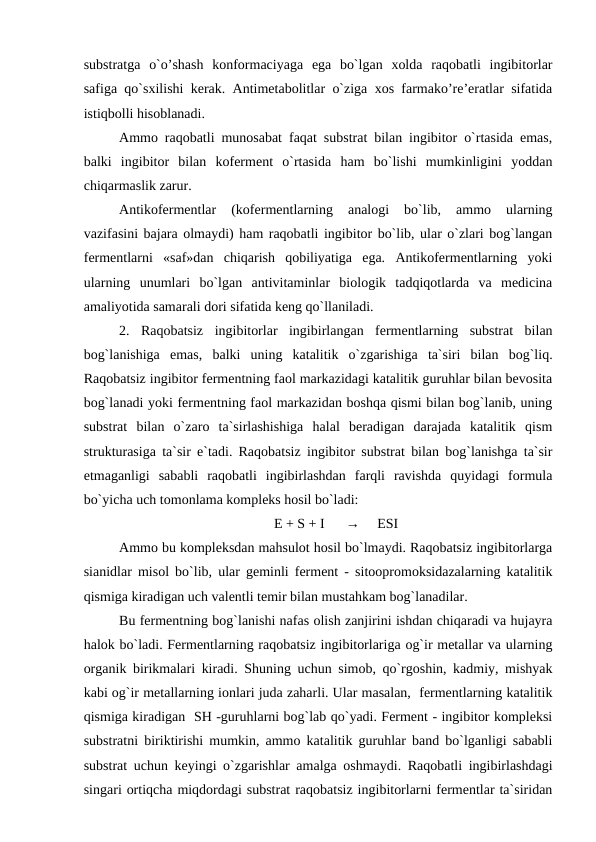 substratga  o`o’shash  konformaciyaga  ega  bo`lgan  xolda  raqobatli  ingibitorlar
safiga qo`sxilishi kerak. Antimetabolitlar o`ziga xos farmako’re’eratlar sifatida
istiqbolli hisoblanadi. 
Ammo raqobatli munosabat faqat substrat bilan ingibitor o`rtasida emas,
balki  ingibitor  bilan  koferment  o`rtasida  ham  bo`lishi  mumkinligini  yoddan
chiqarmaslik zarur.
Antikofermentlar  (kofermentlarning  analogi  bo`lib,  ammo  ularning
vazifasini bajara olmaydi) ham raqobatli ingibitor bo`lib, ular o`zlari bog`langan
fermentlarni  «saf»dan  chiqarish  qobiliyatiga  ega.  Antikofermentlarning  yoki
ularning  unumlari  bo`lgan  antivitaminlar  biologik  tadqiqotlarda  va  medicina
amaliyotida samarali dori sifatida keng qo`llaniladi. 
2.  Raqobatsiz  ingibitorlar  ingibirlangan  fermentlarning  substrat  bilan
bog`lanishiga  emas,  balki  uning  katalitik  o`zgarishiga  ta`siri  bilan  bog`liq.
Raqobatsiz ingibitor fermentning faol markazidagi katalitik guruhlar bilan bevosita
bog`lanadi yoki fermentning faol markazidan boshqa qismi bilan bog`lanib, uning
substrat  bilan  o`zaro  ta`sirlashishiga  halal  beradigan  darajada  katalitik  qism
strukturasiga ta`sir e`tadi. Raqobatsiz ingibitor substrat bilan bog`lanishga ta`sir
etmaganligi  sababli  raqobatli  ingibirlashdan  farqli  ravishda  quyidagi  formula
bo`yicha uch tomonlama kompleks hosil bo`ladi:
E + S + I      →     ESI
Ammo bu kompleksdan mahsulot hosil bo`lmaydi. Raqobatsiz ingibitorlarga
sianidlar misol bo`lib, ular geminli ferment - sitoopromoksidazalarning katalitik
qismiga kiradigan uch valentli temir bilan mustahkam bog`lanadilar. 
Bu fermentning bog`lanishi nafas olish zanjirini ishdan chiqaradi va hujayra
halok bo`ladi. Fermentlarning raqobatsiz ingibitorlariga og`ir metallar va ularning
organik birikmalari kiradi. Shuning uchun simob, qo`rgoshin, kadmiy, mishyak
kabi og`ir metallarning ionlari juda zaharli. Ular masalan,  fermentlarning katalitik
qismiga kiradigan  SH -guruhlarni bog`lab qo`yadi. Ferment - ingibitor kompleksi
substratni biriktirishi mumkin, ammo katalitik guruhlar band bo`lganligi sababli
substrat uchun keyingi o`zgarishlar amalga oshmaydi. Raqobatli ingibirlashdagi
singari ortiqcha miqdordagi substrat raqobatsiz ingibitorlarni fermentlar ta`siridan
