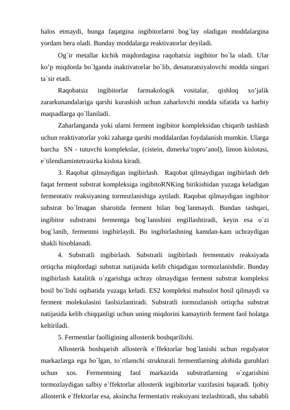 halos  etmaydi,  bunga  faqatgina  ingibitorlarni  bog`lay  oladigan  moddalargina
yordam bera oladi. Bunday moddalarga reaktivatorlar deyiladi. 
Og`ir metallar kichik miqdordagina raqobatsiz ingibitor bo`la oladi. Ular
ko’p miqdorda bo`lganda inaktivatorlar bo`lib, denaturatsiyalovchi modda singari
ta`sir etadi. 
Raqobatsiz  ingibitorlar  farmakologik  vositalar,  qishloq  xo’jalik
zararkunandalariga qarshi kurashish uchun zaharlovchi modda sifatida va harbiy
maqsadlarga qo`llaniladi. 
Zaharlanganda yoki ularni ferment ingibitor kompleksidan chiqarib tashlash
uchun reaktivatorlar yoki zaharga qarshi moddalardan foydalanish mumkin. Ularga
barcha  SN - tutuvchi komplekslar, (cistein, dimerka’topro’anol), limon kislotasi,
e`tilendiamintetrasirka kislota kiradi. 
3. Raqobat qilmaydigan ingibirlash.  Raqobat qilmaydigan ingibirlash deb
faqat ferment substrat kompleksiga ingibitoRNKing birikishidan yuzaga keladigan
fermentativ reaksiyaning tormozlanishiga aytiladi. Raqobat qilmaydigan ingibitor
substrat  bo`lmagan  sharoitda  ferment  bilan  bog`lanmaydi.  Bundan  tashqari,
ingibitor  substratni  fermentga  bog`lanishini  engillashtiradi,  keyin  esa  o`zi
bog`lanib, fermentni ingibirlaydi. Bu ingibirlashning kamdan-kam uchraydigan
shakli hisoblanadi. 
4.  Substratli  ingibirlash.  Substratli  ingibirlash  fermentativ  reaksiyada
ortiqcha miqdordagi substrat natijasida kelib chiqadigan tormozlanishdir. Bunday
ingibirlash katalitik o`zgarishga uchray olmaydigan ferment substrat kompleksi
hosil bo`lishi oqibatida yuzaga keladi. ES2 kompleksi mahsulot hosil qilmaydi va
ferment  molekulasini  faolsizlantiradi.  Substratli  tormozlanish  ortiqcha  substrat
natijasida kelib chiqqanligi uchun uning miqdorini kamaytirib ferment faol holatga
keltiriladi. 
5. Fermentlar faolligining allosterik boshqarilishi.
Allosterik boshqarish  allosterik  e`ffektorlar  bog`lanishi  uchun regulyator
markazlarga ega bo`lgan, to`rtlamchi strukturali fermentlarning alohida guruhlari
uchun  xos.  Fermentning  faol  markazida  substratlarning  o`zgarishini
tormozlaydigan salbiy e`ffektorlar allosterik ingibitorlar vazifasini bajaradi. Ijobiy
allosterik e`ffektorlar esa, aksincha fermentativ reaksiyani tezlashtiradi, shu sababli
