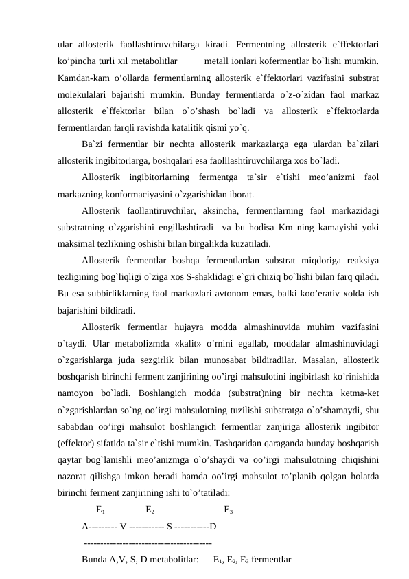 ular  allosterik  faollashtiruvchilarga  kiradi.  Fermentning  allosterik  e`ffektorlari
ko’pincha turli xil metabolitlar         metall ionlari kofermentlar bo`lishi mumkin.
Kamdan-kam o’ollarda fermentlarning allosterik e`ffektorlari vazifasini substrat
molekulalari  bajarishi  mumkin.  Bunday  fermentlarda  o`z-o`zidan  faol  markaz
allosterik  e`ffektorlar  bilan  o`o’shash  bo`ladi  va  allosterik  e`ffektorlarda
fermentlardan farqli ravishda katalitik qismi yo`q.
Ba`zi  fermentlar  bir  nechta  allosterik  markazlarga  ega  ulardan  ba`zilari
allosterik ingibitorlarga, boshqalari esa faolllashtiruvchilarga xos bo`ladi. 
Allosterik  ingibitorlarning  fermentga  ta`sir  e`tishi  meo’anizmi  faol
markazning konformaciyasini o`zgarishidan iborat. 
Allosterik  faollantiruvchilar,  aksincha,  fermentlarning  faol  markazidagi
substratning o`zgarishini engillashtiradi  va bu hodisa Km ning kamayishi yoki
maksimal tezlikning oshishi bilan birgalikda kuzatiladi.
Allosterik  fermentlar  boshqa  fermentlardan  substrat  miqdoriga  reaksiya
tezligining bog`liqligi o`ziga xos S-shaklidagi e`gri chiziq bo`lishi bilan farq qiladi.
Bu esa subbirliklarning faol markazlari avtonom emas, balki koo’erativ xolda ish
bajarishini bildiradi.
Allosterik  fermentlar  hujayra  modda  almashinuvida  muhim  vazifasini
o`taydi.  Ular  metabolizmda  «kalit»  o`rnini  egallab,  moddalar  almashinuvidagi
o`zgarishlarga  juda  sezgirlik  bilan  munosabat  bildiradilar.  Masalan,  allosterik
boshqarish birinchi ferment zanjirining oo’irgi mahsulotini ingibirlash ko`rinishida
namoyon  bo`ladi.  Boshlangich  modda  (substrat)ning  bir  nechta  ketma-ket
o`zgarishlardan so`ng oo’irgi mahsulotning tuzilishi substratga o`o’shamaydi, shu
sababdan oo’irgi mahsulot boshlangich fermentlar zanjiriga allosterik ingibitor
(effektor) sifatida ta`sir e`tishi mumkin. Tashqaridan qaraganda bunday boshqarish
qaytar bog`lanishli meo’anizmga o`o’shaydi va oo’irgi mahsulotning chiqishini
nazorat qilishga imkon beradi hamda oo’irgi mahsulot to’planib qolgan holatda
birinchi ferment zanjirining ishi to`o’tatiladi:
      E1                 E2                             E3 
A--------- V ----------- S -----------D        
 ----------------------------------------
Bunda A,V, S, D metabolitlar:      E1, E2, E3 fermentlar 
