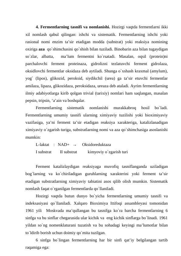 4. Fermentlarning tasnifi va nomlanishi. Hozirgi vaqtda fermentlarni ikki
xil  nomlash  qabul  qilingan:  ishchi  va  sistematik.  Fermentlarning  ishchi  yoki
rasional  nomi  enzim  ta’sir  etadigan modda (substrat)  yoki  reaksiya nomining
oxiriga aza  qo`shimchasini qo`shish bilan tuziladi. Binobarin aza bilan tugaydigan
so`zlar,  albatta,   ma’lum  fermentni  ko`rsatadi.  Masalan,  oqsil  (protein)ni
parchalovchi  ferment  proteinaza,  gidrolizni  tezlatuvchi  ferment  gidrolaza,
oksidlovchi fermentlar oksidaza deb aytiladi. Shunga o`xshash kraxmal (amylum),
yog`  (lipos),  glikozid,  peroksid,  siydikchil  (urea)  ga  ta’sir  etuvchi  fermentlar
amilaza, lipaza, glikozidaza, peroksidaza, ureaza deb ataladi. Ayrim fermentlarning
ilmiy adabiyotlarga kirib qolgan trivial (tarixiy) nomlari ham saqlangan, masalan
pepsin, tripsin, ‘a’ain va boshqalar.
Fermentlarning  sistematik  nomlanishi  murakkabroq  hosil  bo`ladi.
Fermentlarning umumiy tasnifi ularning ximiyaviy tuzilishi  yoki bioximiyaviy
vazifasiga,  ya’ni  ferment  ta’sir  etadigan  reaksiya  xarakteriga,  katalizlanadigan
ximiyaviy o`zgarish turiga, substratlarning nomi va aza qo`shimchasiga asoslanishi
mumkin:
L-laktat    :   NAD+   →     Oksidoreduktaza
I substrat        II substrat          kimyoviy o`zgarish turi
 
Ferment  katalizlaydigan  reaksiyaga  muvofiq  tasniflanganda  uziladigan
bog`larning  va  ko`chiriladigan  guruhlarning  xarakterini  yoki  ferment  ta’sir
etadigan substratlarning ximiyaviy tabiatini asos qilib olish mumkin. Sistematik
nomlash faqat o`rganilgan fermentlarda qo`llaniladi.
Hozirgi  vaqtda butun dunyo bo`yicha fermentlarning umumiy tasnifi va
indeksasiyasi  qo`llaniladi.  Xalqaro  Bioximiya  Ittifoqi  assambleyasi  tomonidan
1961 yili  Moskvada ma’qullangan bu tasnifga ko`ra barcha fermentlarning 6
sinfga va bu sinflar chegarasida ular kichik va  eng kichik sinflarga bo`linadi. 1961
yildan so`ng nomenklaturani tuzatish va bu sohadagi keyingi ma’lumotlar bilan
to`ldirib borish uchun doimiy qo`mita tuzilgan.
6  sinfga  bo`lingan  fermentlarning  har  bir  sinfi  qat’iy  belgilangan  tartib
raqamiga ega:
