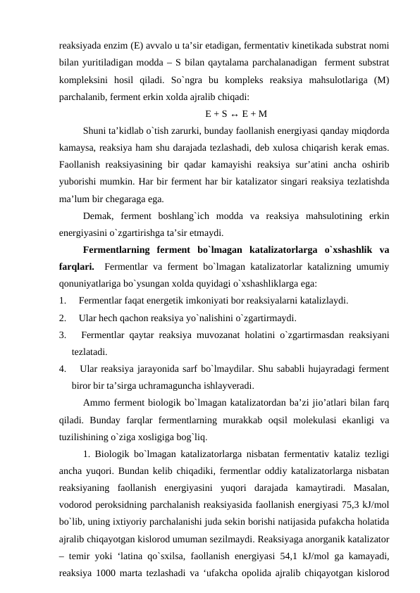 reaksiyada enzim (E) avvalo u ta’sir etadigan, fermentativ kinetikada substrat nomi
bilan yuritiladigan modda – S bilan qaytalama parchalanadigan  ferment substrat
kompleksini  hosil  qiladi.  So`ngra  bu  kompleks  reaksiya  mahsulotlariga  (M)
parchalanib, ferment erkin xolda ajralib chiqadi:
E + S ↔ E + M
Shuni ta’kidlab o`tish zarurki, bunday faollanish energiyasi qanday miqdorda
kamaysa, reaksiya ham shu darajada tezlashadi, deb xulosa chiqarish kerak emas.
Faollanish reaksiyasining  bir qadar  kamayishi  reaksiya sur’atini  ancha oshirib
yuborishi mumkin. Har bir ferment har bir katalizator singari reaksiya tezlatishda
ma’lum bir chegaraga ega.
Demak,  ferment  boshlang`ich  modda  va  reaksiya  mahsulotining  erkin
energiyasini o`zgartirishga ta’sir etmaydi.
Fermentlarning  ferment  bo`lmagan  katalizatorlarga  o`xshashlik  va
farqlari.   Fermentlar va ferment bo`lmagan katalizatorlar katalizning umumiy
qonuniyatlariga bo`ysungan xolda quyidagi o`xshashliklarga ega:
1.     Fermentlar faqat energetik imkoniyati bor reaksiyalarni katalizlaydi.
2.     Ular hech qachon reaksiya yo`nalishini o`zgartirmaydi.
3.     Fermentlar qaytar reaksiya muvozanat holatini o`zgartirmasdan reaksiyani
tezlatadi.
4.     Ular reaksiya jarayonida sarf bo`lmaydilar. Shu sababli hujayradagi ferment
biror bir ta’sirga uchramaguncha ishlayveradi.
Ammo ferment biologik bo`lmagan katalizatordan ba’zi jio’atlari bilan farq
qiladi.  Bunday  farqlar  fermentlarning  murakkab  oqsil  molekulasi  ekanligi  va
tuzilishining o`ziga xosligiga bog`liq.
1. Biologik bo`lmagan katalizatorlarga nisbatan fermentativ kataliz tezligi
ancha yuqori. Bundan kelib chiqadiki, fermentlar oddiy katalizatorlarga nisbatan
reaksiyaning  faollanish  energiyasini  yuqori  darajada  kamaytiradi.  Masalan,
vodorod peroksidning parchalanish reaksiyasida faollanish energiyasi 75,3 kJ/mol
bo`lib, uning ixtiyoriy parchalanishi juda sekin borishi natijasida pufakcha holatida
ajralib chiqayotgan kislorod umuman sezilmaydi. Reaksiyaga anorganik katalizator
– temir yoki ‘latina qo`sxilsa, faollanish energiyasi 54,1 kJ/mol ga kamayadi,
reaksiya 1000 marta tezlashadi va ‘ufakcha opolida ajralib chiqayotgan kislorod
