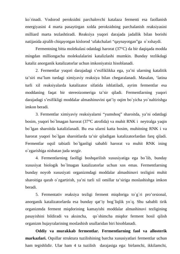 ko`rinadi.  Vodorod  peroksidni  parchalovchi  katalaza  fermenti  esa  faollanish
energiyasini  4  marta  pasaytirgan  xolda  peroksidning  parchalanish  reaksiyasini
milliard  marta  tezlashtiradi.  Reaksiya  yuqori  darajada  jadallik  bilan  borishi
natijasida ajralib chiqayotgan kislorod ‘ufakchalari “qaynayotgan”ga  o`xshaydi.
Fermentning bitta molekulasi odatdagi harorat (37°C) da bir daqiqada modda
mingdan  milliongacha  molekulalarini  katalizlashi  mumkin.  Bunday  tezlikdagi
kataliz anorganik katalizatorlar uchun imkoniyatsiz hisoblanadi.
2. Fermentlar yuqori darajadagi s’esifiklikka ega, ya’ni ularning katalitik
ta’siri ma’lum turdagi ximiyaviy reaksiya bilan chegaralanadi. Masalan, ‘latina
turli  xil  reaksiyalarda  katalizator  sifatida  ishlatiladi,  ayrim  fermentlar  esa
moddaning  faqat  bir  stereoizomeriga  ta’sir  qiladi.  Fermentlarning  yuqori
darajadagi s’esifikligi moddalar almashinuvini qat’iy oqim bo`yicha yo`naltirishga
imkon beradi.
3. Fermentlar ximiyaviy reaksiyalarni “yumshoq” sharoitda, ya’ni odatdagi
bosim, yuqori bo`lmagan harorat (37°C atrofida) va muhit RNK i  neytralga yaqin
bo`lgan sharoitda katalizlanadi. Bu esa ularni katta bosim, muhitning RNK i va
harorat yuqori bo`lgan sharoitlarda ta’sir qiladigan katalizatorlardan farq qiladi.
Fermentlar  oqsil  tabiatli  bo`lganligi  sababli  harorat  va  muhit  RNK  ining
o`zgarishiga nisbatan juda sezgir.
4.  Fermentlarning  faolligi  boshqarilish  xususiyatiga  ega  bo`lib,  bunday
xususiyat  biologik  bo`lmagan  katalizatorlar  uchun  xos  emas.  Fermentlarning
bunday  noyob  xususiyati  organizmdagi  moddalar  almashinuvi  tezligini  muhit
sharoitiga qarab o`zgartirish, ya’ni turli xil omillar ta’siriga moslashishga imkon
beradi.
5.  Fermentativ  reaksiya  tezligi  ferment  miqdoriga  to`g`ri  pro’orsional,
anorganik katalizatorlarda esa bunday qat’iy bog`liqlik yo`q. Shu sababli tirik
organizmda  ferment  miqdorining  kamayishi  moddalar  almashinuvi  tezligining
pasayishini  bildiradi  va  aksincha,   qo`shimcha  miqdor  ferment  hosil  qilish
organizm hujayralarining moslashish usullaridan biri hisoblanadi.
Oddiy  va  murakkab  fermentlar.  Fermentlarning  faol  va  allosterik
markazlari. Oqsillar struktura tuzilishining barcha xususiyatlari fermentlar uchun
ham tegishlidir. Ular ham 4 ta tuzilish  darajasiga ega: birlamchi, ikkilamchi,
