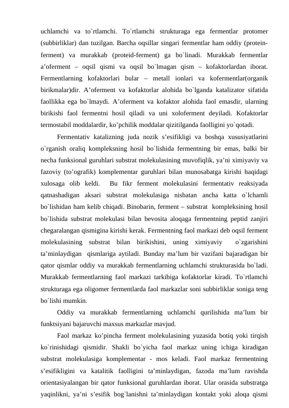 uchlamchi  va  to`rtlamchi.  To`rtlamchi  strukturaga  ega  fermentlar  protomer
(subbirliklar) dan tuzilgan. Barcha oqsillar singari fermentlar ham oddiy (protein-
ferment)  va  murakkab  (proteid-ferment)  ga  bo`linadi.  Murakkab  fermentlar
a’oferment  –  oqsil  qismi  va  oqsil  bo`lmagan  qism  –  kofaktorlardan  iborat.
Fermentlarning  kofaktorlari  bular  –  metall  ionlari  va  kofermentlar(organik
birikmalar)dir. A’oferment va kofaktorlar alohida bo`lganda katalizator sifatida
faollikka ega bo`lmaydi. A’oferment va kofaktor alohida faol emasdir, ularning
birikishi  faol  fermentni  hosil  qiladi  va  uni  xoloferment  deyiladi.  Kofaktorlar
termostabil moddalardir, ko’pchilik moddalar qizitilganda faolligini yo`qotadi.
Fermentativ  katalizning  juda  nozik  s’esifikligi  va  boshqa  xususiyatlarini
o`rganish oraliq kompleksning hosil bo`lishida fermentning bir emas, balki bir
necha funksional guruhlari substrat molekulasining muvofiqlik, ya’ni ximiyaviy va
fazoviy (to’ografik) komplementar guruhlari bilan munosabatga kirishi haqidagi
xulosaga  olib  keldi.   Bu  fikr  ferment  molekulasini  fermentativ  reaksiyada
qatnashadigan  aksari  substrat  molekulasiga  nisbatan  ancha  katta  o`lchamli
bo`lishidan ham kelib chiqadi. Binobarin, ferment – substrat  kompleksining hosil
bo`lishida substrat molekulasi bilan bevosita aloqaga fermentning peptid zanjiri
chegaralangan qismigina kirishi kerak. Fermentning faol markazi deb oqsil ferment
molekulasining  substrat  bilan  birikishini,  uning  ximiyaviy   o`zgarishini
ta’minlaydigan  qismlariga aytiladi. Bunday ma’lum bir vazifani bajaradigan bir
qator qismlar oddiy va murakkab fermentlarning uchlamchi strukturasida bo`ladi.
Murakkab fermentlarning faol markazi tarkibiga kofaktorlar kiradi. To`rtlamchi
strukturaga ega oligomer fermentlarda faol markazlar soni subbirliklar soniga teng
bo`lishi mumkin.
Oddiy  va  murakkab  fermentlarning  uchlamchi  qurilishida  ma’lum  bir
funktsiyani bajaruvchi maxsus markazlar mavjud.
Faol markaz ko’pincha ferment molekulasining yuzasida botiq yoki tirqish
ko`rinishidagi  qismidir.  Shakli  bo`yicha  faol  markaz  uning  ichiga  kiradigan
substrat  molekulasiga  komplementar  -  mos  keladi.  Faol  markaz  fermentning
s’esifikligini  va  katalitik  faolligini  ta’minlaydigan,  fazoda  ma’lum  ravishda
orientasiyalangan bir qator funksional guruhlardan iborat. Ular orasida substratga
yaqinlikni, ya’ni s’esifik bog`lanishni ta’minlaydigan kontakt yoki aloqa qismi
