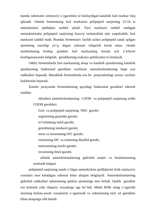 hamda substratni ximiyaviy o`zgarishini ta’minlaydigan katalitik faol markaz farq
qilinadi.  Odatda  fermentning  faol  markazini  polipeptid  zanjirning  12-16  ta
aminokislota  qoldiqlari  tashkil  qiladi.  Faol  markazni  tashkil  etadigan
aminokislotalar polipeptid zanjirning fazoviy taxlanishida ular yaqinlashib, faol
markazni tashkil etadi. Bundan fermentativ faollik uchun polipeptid zanjir qolgan
qismining  zarurligi  yo`q,  degan  xulosani  chiqarish  kerak  emas,  chunki
molekulaning  boshqa  qismlari  faol  markazning  fazoda  uch  o`lchovli
konfigurasiyasini belgilab,  guruhlarning reaksiya qobiliyatini ta’minlaydi.
Oddiy fermentlarda faol markazning aloqa va katalitik qismlarining katalitik
qismlarining  funksional  guruhlari  vazifasini  aminokislotalarning  faqat  yon
radikallari bajaradi. Murakkab fermentlarda esa bu  jarayonlardagi asosiy vazifani
kofaktorlar bajaradi.
Kataliz  jarayonida  fermentlarning  quyidagi  funksional  guruhlari  ishtirok
etadilar:
        dikarbon aminokislotalarning  COOH  va polipeptid zanjirning uchki
COOH guruhlari;
        lizin  va polipeptid zanjirning  NH2  guruhi;
        argininning guanidin guruhi;
        tri’tofanning indol guruhi;
        gistidinning imidazol guruhi;
        serin va treoninning OO’ guruhi;
        sisteinning SH  va sistinning disulfid guruhi;
        metioninning tioefir guruhi;
        tirozinning fenol guruhi;
        alifatik  aminokislotalarning  gidrofob  zanjiri  va  fenilalaninning
aromatik halqasi.
polipeptid zanjirning sanab o`tilgan aminokislota qoldiqlarini fizik-ximiyaviy
xossalari  mos keladigan substrat  bilan aloqani  belgilaydi. Aminokislotalarning
gidrofob radikallari substratning qutbsiz qismlariga mos keladi. Qutbli  guruhlar
esa kislotali yoki ishqoriy xossalarga ega bo`ladi. Muhit RNK ining o`zgarishi
ularning kislota-asosli xossalarini o`zgartiradi va substratning turli xil guruhlari
bilan aloqasiga olib keladi.
