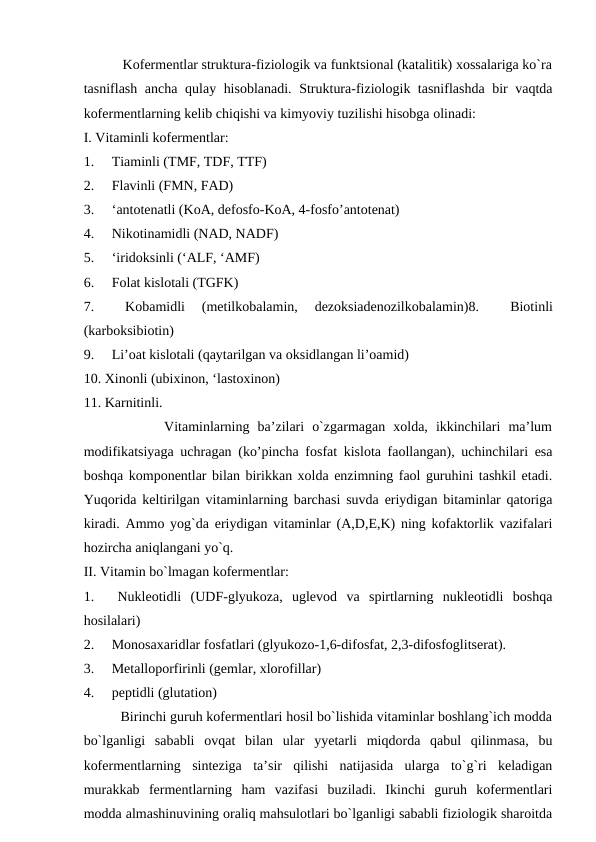            Kofermentlar struktura-fiziologik va funktsional (katalitik) xossalariga ko`ra
tasniflash ancha qulay hisoblanadi. Struktura-fiziologik tasniflashda bir vaqtda
kofermentlarning kelib chiqishi va kimyoviy tuzilishi hisobga olinadi:
I. Vitaminli kofermentlar:
1.     Tiaminli (TMF, TDF, TTF)
2.     Flavinli (FMN, FAD)
3.     ‘antotenatli (KoA, defosfo-KoA, 4-fosfo’antotenat)
4.     Nikotinamidli (NAD, NADF)
5.     ‘iridoksinli (‘ALF, ‘AMF)
6.     Folat kislotali (TGFK)
7.     
Kobamidli  (metilkobalamin,  dezoksiadenozilkobalamin)8.     
Biotinli
(karboksibiotin)
9.     Li’oat kislotali (qaytarilgan va oksidlangan li’oamid)
10. Xinonli (ubixinon, ‘lastoxinon)
11. Karnitinli.
          Vitaminlarning  ba’zilari  o`zgarmagan  xolda,  ikkinchilari  ma’lum
modifikatsiyaga uchragan (ko’pincha fosfat kislota faollangan), uchinchilari esa
boshqa komponentlar bilan birikkan xolda enzimning faol guruhini tashkil etadi.
Yuqorida keltirilgan vitaminlarning barchasi suvda eriydigan bitaminlar qatoriga
kiradi. Ammo yog`da eriydigan vitaminlar (A,D,E,K) ning kofaktorlik vazifalari
hozircha aniqlangani yo`q.
II. Vitamin bo`lmagan kofermentlar:
1.     Nukleotidli  (UDF-glyukoza,  uglevod  va  spirtlarning  nukleotidli  boshqa
hosilalari)
2.     Monosaxaridlar fosfatlari (glyukozo-1,6-difosfat, 2,3-difosfoglitserat).
3.     Metalloporfirinli (gemlar, xlorofillar)
4.     peptidli (glutation)
          Birinchi guruh kofermentlari hosil bo`lishida vitaminlar boshlang`ich modda
bo`lganligi  sababli  ovqat  bilan  ular  yyetarli  miqdorda  qabul  qilinmasa,  bu
kofermentlarning  sinteziga  ta’sir  qilishi  natijasida  ularga  to`g`ri  keladigan
murakkab  fermentlarning  ham  vazifasi  buziladi.  Ikinchi  guruh  kofermentlari
modda almashinuvining oraliq mahsulotlari bo`lganligi sababli fiziologik sharoitda
