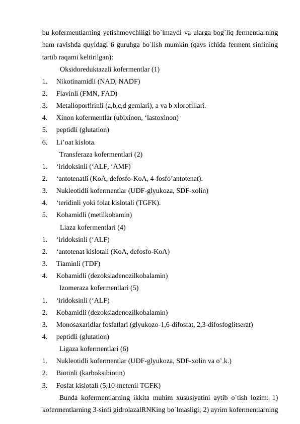 bu kofermentlarning yetishmovchiligi bo`lmaydi va ularga bog`liq fermentlarning
ham ravishda quyidagi 6 guruhga bo`lish mumkin (qavs ichida ferment sinfining
tartib raqami keltirilgan):
Oksidoreduktazali kofermentlar (1)
1.     Nikotinamidli (NAD, NADF)
2.     Flavinli (FMN, FAD)
3.     Metalloporfirinli (a,b,c,d gemlari), a va b xlorofillari.
4.     Xinon kofermentlar (ubixinon, ‘lastoxinon)
5.     peptidli (glutation)
6.     Li’oat kislota.
Transferaza kofermentlari (2)
1.     ‘iridoksinli (‘ALF, ‘AMF)
2.     ‘antotenatli (KoA, defosfo-KoA, 4-fosfo’antotenat).
3.     Nukleotidli kofermentlar (UDF-glyukoza, SDF-xolin)
4.     ‘teridinli yoki folat kislotali (TGFK).
5.     Kobamidli (metilkobamin)
Liaza kofermentlari (4)
1.     ‘iridoksinli (‘ALF)
2.     ‘antotenat kislotali (KoA, defosfo-KoA)
3.     Tiaminli (TDF)
4.     Kobamidli (dezoksiadenozilkobalamin)
Izomeraza kofermentlari (5)
1.     ‘iridoksinli (‘ALF)
2.     Kobamidli (dezoksiadenozilkobalamin)
3.     Monosaxaridlar fosfatlari (glyukozo-1,6-difosfat, 2,3-difosfoglitserat)
4.     peptidli (glutation)
Ligaza kofermentlari (6)
1.     Nukleotidli kofermentlar (UDF-glyukoza, SDF-xolin va o’.k.)
2.     Biotinli (karboksibiotin)
3.     Fosfat kislotali (5,10-metenil TGFK)
Bunda kofermentlarning ikkita muhim xususiyatini aytib o`tish lozim: 1)
kofermentlarning 3-sinfi gidrolazalRNKing bo`lmasligi; 2) ayrim kofermentlarning
