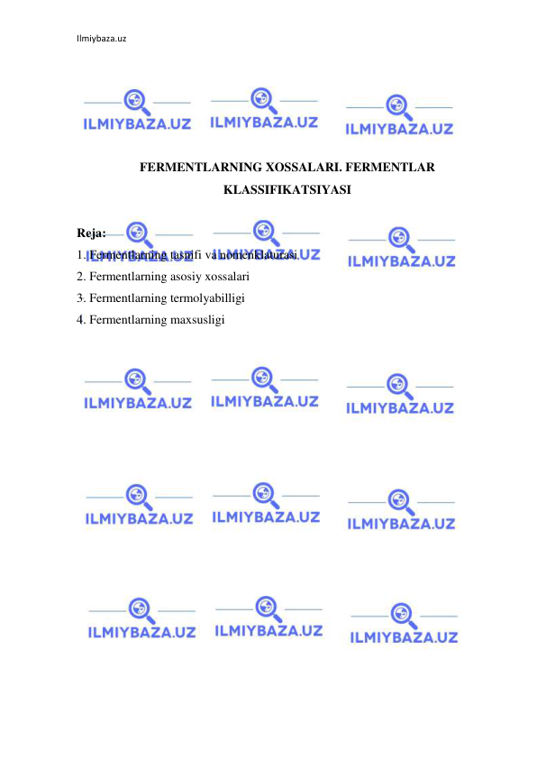 Ilmiybaza.uz 
 
 
 
 
 
 
FERMENTLARNING XOSSALARI. FERMENTLAR 
KLASSIFIKATSIYASI 
 
Reja: 
1. Fermentlarning tasnifi va nomenklaturasi  
2. Fermentlarning asosiy xossalari 
3. Fermentlarning termolyabilligi 
4. Fermentlarning maxsusligi  
 
 
 
 
 
 
 
 
 
 
 
 
 
 
 
 
 
