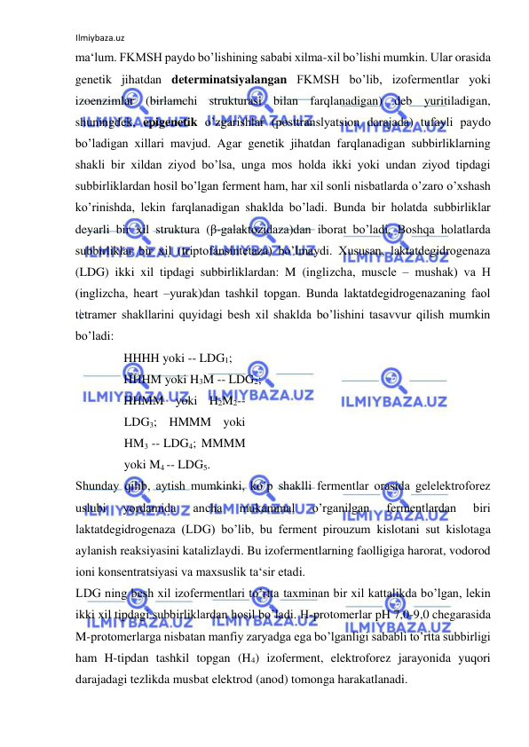 Ilmiybaza.uz 
 
ma‘lum. FKMSH paydo bo’lishining sababi xilma-xil bo’lishi mumkin. Ular orasida 
genetik jihatdan determinatsiyalangan FKMSH bo’lib, izofermentlar yoki 
izoenzimlar (birlamchi strukturasi bilan farqlanadigan) deb yuritiladigan, 
shuningdek, epigenetik o’zgarishlar (posttranslyatsion darajada) tufayli paydo 
bo’ladigan xillari mavjud. Agar genetik jihatdan farqlanadigan subbirliklarning 
shakli bir xildan ziyod bo’lsa, unga mos holda ikki yoki undan ziyod tipdagi 
subbirliklardan hosil bo’lgan ferment ham, har xil sonli nisbatlarda o’zaro o’xshash 
ko’rinishda, lekin farqlanadigan shaklda bo’ladi. Bunda bir holatda subbirliklar 
deyarli bir xil struktura (β-galaktozidaza)dan iborat bo’ladi. Boshqa holatlarda 
subbirliklar bir xil (triptofansintetaza) bo’lmaydi. Xususan, laktatdegidrogenaza 
(LDG) ikki xil tipdagi subbirliklardan: M (inglizcha, muscle ‒ mushak) va H 
(inglizcha, heart ‒yurak)dan tashkil topgan. Bunda laktatdegidrogenazaning faol 
tetramer shakllarini quyidagi besh xil shaklda bo’lishini tasavvur qilish mumkin 
bo’ladi:  
HHHH yoki -- LDG1;  
HHHM yoki H3M -- LDG2;  
HHMM yoki H2M2-- 
LDG3; HMMM yoki 
HM3 -- LDG4; MMMM 
yoki M4 -- LDG5.  
Shunday qilib, aytish mumkinki, ko’p shaklli fermentlar orasida gelelektroforez 
uslubi 
yordamida 
ancha 
mukammal 
o’rganilgan 
fermentlardan 
biri 
laktatdegidrogenaza (LDG) bo’lib, bu ferment pirouzum kislotani sut kislotaga 
aylanish reaksiyasini katalizlaydi. Bu izofermentlarning faolligiga harorat, vodorod 
ioni konsentratsiyasi va maxsuslik ta‘sir etadi.  
LDG ning besh xil izofermentlari to’rtta taxminan bir xil kattalikda bo’lgan, lekin 
ikki xil tipdagi subbirliklardan hosil bo’ladi. H-protomerlar pH 7,0-9,0 chegarasida 
M-protomerlarga nisbatan manfiy zaryadga ega bo’lganligi sababli to’rtta subbirligi 
ham H-tipdan tashkil topgan (H4) izoferment, elektroforez jarayonida yuqori 
darajadagi tezlikda musbat elektrod (anod) tomonga harakatlanadi.  
