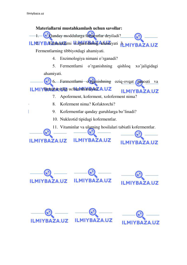 Ilmiybaza.uz 
 
  
Materiallarni mustahkamlash uchun savollar:  
1. 
Qanday moddalarga fermentlar deyiladi?  
2. 
Fermentlarni o’rganishning ahamiyati 3. 
Fermentlarning tibbiyotdagi ahamiyati.  
4. Enzimologiya nimani o’rganadi?  
5. Fermentlarni 
o’rganishning 
qishloq 
xo’jaligidagi 
ahamiyati.  
6. Fermentlarni o’rganishning oziq-ovqat sanoati va 
farmatsevtika uchun ahamiyati.  
7. Apoferment, koferment, xoloferment nima?  
8. Koferment nima? Kofaktorchi?  
9. Kofermentlar qanday guruhlarga bo’linadi?  
10. Nukleotid tipidagi kofermentlar.  
11. Vitaminlar va ularning hosilalari tabiatli kofermentlar.  
 
