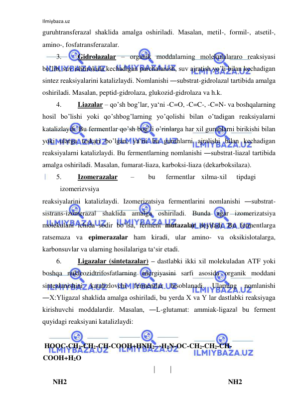 Ilmiybaza.uz 
 
guruhtransferaza‖ shaklida amalga oshiriladi. Masalan, metil-, formil-, atsetil-, 
amino-, fosfatransferazalar.  
3. 
Gidrolazalar ‒ organik moddalarning molekulalararo reaksiyasi 
bo’lib, suv ishtirokida kechadigan parchalanish, suv ajratish yo’li bilan kechadigan 
sintez reaksiyalarini katalizlaydi. Nomlanishi ―substrat-gidrolaza‖ tartibida amalga 
oshiriladi. Masalan, peptid-gidrolaza, glukozid-gidrolaza va h.k.  
4. 
Liazalar ‒ qo’sh bog’lar, ya‘ni -C=O, -C=C-, -C=N- va boshqalarning 
hosil bo’lishi yoki qo’shbog’larning yo’qolishi bilan o’tadigan reaksiyalarni 
katalizlaydi. Bu fermentlar qo’sh bog’li o’rinlarga har xil guruhlarni birikishi bilan 
yoki ularga teskari bo’lgan, ya‘ni bu guruhlarni ajralishi bilan kechadigan 
reaksiyalarni katalizlaydi. Bu fermentlarning nomlanishi ―substrat-liaza‖ tartibida 
amalga oshiriladi. Masalan, fumarat-liaza, karboksi-liaza (dekarboksilaza).  
5. 
Izomerazalar  
–  
bu  
fermentlar  xilma-xil  
tipdagi 
 
izomerizvsiya  
reaksiyalarini katalizlaydi. Izomerizatsiya fermentlarini nomlanishi ―substrat-
sistrans-izomeraza‖ shaklida amalga oshiriladi. Bunda agar izomerizatsiya 
molekulani ichida sodir bo’lsa, ferment mutazalar deyiladi. Bu fermentlarga 
ratsemaza va epimerazalar ham kiradi, ular amino- va oksikislotalarga, 
karbonsuvlar va ularning hosilalariga ta‘sir etadi.  
6. 
Ligazalar (sintetazalar) – dastlabki ikki xil molekuladan ATF yoki 
boshqa nukleozidtrifosfatlarning energiyasini sarfi asosida organik moddani 
sintezlanishini 
katalizlovchi 
fermentlar 
hisoblanadi. 
Ularning 
nomlanishi 
―X:Yligaza‖ shaklida amalga oshiriladi, bu yerda X va Y lar dastlabki reaksiyaga 
kirishuvchi moddalardir. Masalan, ―L-glutamat: ammiak-ligaza‖ bu ferment 
quyidagi reaksiyani katalizlaydi:  
  
 HOOC-CH2-CH2-CH-COOH+HNH2→H2N-OC-CH2-CH2-CH-
COOH+H2O    
  
             
      NH2  
         
  
 NH2  
