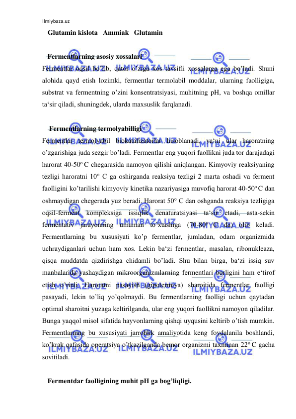 Ilmiybaza.uz 
 
   Glutamin kislota   Ammiak   Glutamin  
  
   Fermentlarning asosiy xossalari  
Fermentlar oqsil bo’lib, qator o’ziga xos tavsifli xossalarga ega bo’ladi. Shuni 
alohida qayd etish lozimki, fermentlar termolabil moddalar, ularning faolligiga, 
substrat va fermentning o’zini konsentratsiyasi, muhitning pH, va boshqa omillar 
ta‘sir qiladi, shuningdek, ularda maxsuslik farqlanadi.  
  
    Fermentlarning termolyabilligi  
Fermentlar termolyabil biokatalizatorlar hisoblanadi, ya‘ni ular haroratning 
o’zgarishiga juda sezgir bo’ladi. Fermentlar eng yuqori faollikni juda tor darajadagi 
harorat 40-50o C chegarasida namoyon qilishi aniqlangan. Kimyoviy reaksiyaning 
tezligi haroratni 10° C ga oshirganda reaksiya tezligi 2 marta oshadi va ferment 
faolligini ko’tarilishi kimyoviy kinetika nazariyasiga muvofiq harorat 40-50o C dan 
oshmaydigan chegerada yuz beradi. Harorat 50° C dan oshganda reaksiya tezligiga 
oqsil-ferment kompleksiga issiqlik denaturatsiyasi ta‘sir etadi, asta-sekin 
fermentativ jarayonning umuman to’xtashiga (70-80o C da) olib keladi. 
Fermentlarning bu xususiyati ko’p fermentlar, jumladan, odam organizmida 
uchraydiganlari uchun ham xos. Lekin ba‘zi fermentlar, masalan, ribonukleaza, 
qisqa muddatda qizdirishga chidamli bo’ladi. Shu bilan birga, ba‘zi issiq suv 
manbalarida yashaydigan mikroorganizmlarning fermentlari borligini ham e‘tirof 
etish o’rinli. Haroratni pasayish (gipotermiya) sharoitida fermentlar faolligi 
pasayadi, lekin to’liq yo’qolmaydi. Bu fermentlarning faolligi uchun qaytadan 
optimal sharoitni yuzaga keltirilganda, ular eng yuqori faollikni namoyon qiladilar. 
Bunga yaqqol misol sifatida hayvonlarning qishqi uyqusini keltirib o’tish mumkin. 
Fermentlarning bu xususiyati jarrohlik amaliyotida keng foydalanila boshlandi, 
ko’krak qafasida operatsiya o’tkazilganda bemor organizmi taxminan 22o C gacha 
sovitiladi.  
   
   Fermentdar faolligining muhit pH ga bog’liqligi.  
