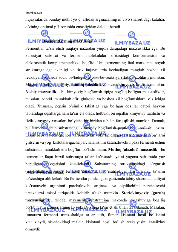 Ilmiybaza.uz 
 
hujayralarida bunday muhit yo’q, aftidan arginazaning in vivo sharoitidagi katalizi, 
o’zining optimal pH zonasida emasligidan dalolat beradi.  
  
  Fermentlarning maxsusligi  
Fermentlar ta‘sir etish nuqtayi nazardan yuqori darajadagi maxsuslikka ega. Bu 
xususiyat substrat va ferment molekulalari o’rtasidagi konformatsion va 
elektrostatik komplementarlikka bog’liq. Uni fermentning faol markazini noyob 
strukturaga ega ekanligi va tirik hujayralarda kechadigan minglab boshqa xil 
reaksiyalar orasida sodir bo’ladigan u yoki bu reaksiya sifatida izohlash mumkin. 
Maxsuslik uch xil: nisbiy, mutloq (absolut) va stereokimyoviy bo’lishi mumkin. 
Nisbiy maxsuslik – bu kimyoviy bog’lanish tipiga bog’liq bo’lgan maxsuslikdir, 
masalan, peptid, murakkab efir, glukozid va boshqa xil bog’lanishlarni o’z ichiga 
oladi. Xususan, pepsin o’simlik tabiatiga ega bo’lgan oqsillar qatori hayvon 
tabiatidagi oqsillarga ham ta‘sir eta oladi, holbuki, bu oqsillar kimyoviy tuzilishi va 
fizik-kimyoviy xossalari bo’yicha bir-biridan tubdan farq qilishi mumkin. Demak, 
bu ferment uchun substratdagi kimyoviy bog’lanish peptid bog’ bo’lishi lozim. 
Lekin pepsin hech qachon karbonsuvlar yoki lipidlarga ta‘sir etmaydi. Yog’larni 
glitserin va yog’ kislotalarigacha parchalanishini katalizlovchi lipaza fermenti uchun 
substratda murakkab efir bog’lari bo’lishi lozim. Mutloq (absolut) maxsuslik - bu 
fermentlar faqat birxil substratga ta‘sir ko’rsatadi, ya‘ni yagona substratda yuz 
beradigan 
o’zgarishni 
katalizlaydi. 
Substratning 
strukturasidagi 
o’zgarish 
(modifikatsiya), unga ferment tomonidan ko’rsatiladigan har qanday ta‘sirni 
to’xtashiga olib keladi. Bu fermentlar jumlasiga organizmda tabiiy sharoitda faoliyat 
ko’rsatuvchi argininni parchalovchi arginaza va siydikchilni parchalovchi 
ureazalarni misol tariqasida keltirib o’tish mumkin. Steriokimyoviy (guruh) 
maxsusligi. Bu xildagi maxsuslik substratning makonda joylashuviga bog’liq 
bo’lib, ya‘ni izomerlarning L- yoki D- xiliga ta‘sir etishi bilan tavsiflanadi. Masalan, 
fumaraza fermenti trans-shaklga ta‘sir etib, fumar kislotani hosil bo’lishini 
katalizlaydi, sis-shakldagi malein kislotani hosil bo’lish reaksiyasini katalizlay 
olmaydi:  
