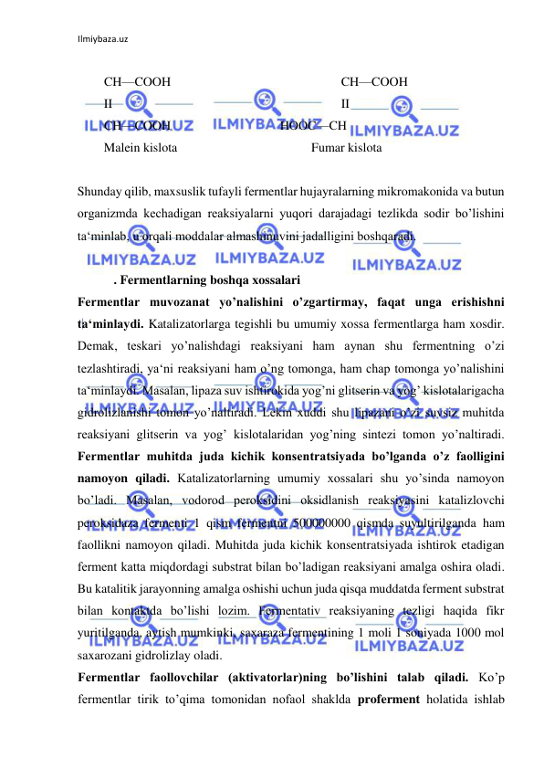 Ilmiybaza.uz 
 
  
 
CH—COOH  
  
    
CH—COOH  
 
II  
  
  
  
  
   
II  
 
CH—COOH     
 HOOC—CH  
 
Malein kislota  
  
  
  
 Fumar kislota  
  
  
Shunday qilib, maxsuslik tufayli fermentlar hujayralarning mikromakonida va butun 
organizmda kechadigan reaksiyalarni yuqori darajadagi tezlikda sodir bo’lishini 
ta‘minlab, u orqali moddalar almashinuvini jadalligini boshqaradi.  
  
   . Fermentlarning boshqa xossalari  
Fermentlar muvozanat yo’nalishini o’zgartirmay, faqat unga erishishni 
ta‘minlaydi. Katalizatorlarga tegishli bu umumiy xossa fermentlarga ham xosdir. 
Demak, teskari yo’nalishdagi reaksiyani ham aynan shu fermentning o’zi 
tezlashtiradi, ya‘ni reaksiyani ham o’ng tomonga, ham chap tomonga yo’nalishini 
ta‘minlaydi. Masalan, lipaza suv ishtirokida yog’ni glitserin va yog’ kislotalarigacha 
gidrolizlanishi tomon yo’naltiradi. Lekin xuddi shu lipazani o’zi suvsiz muhitda 
reaksiyani glitserin va yog’ kislotalaridan yog’ning sintezi tomon yo’naltiradi. 
Fermentlar muhitda juda kichik konsentratsiyada bo’lganda o’z faolligini 
namoyon qiladi. Katalizatorlarning umumiy xossalari shu yo’sinda namoyon 
bo’ladi. Masalan, vodorod peroksidini oksidlanish reaksiyasini katalizlovchi 
peroksidaza fermenti 1 qism fermentni 500000000 qismda suyultirilganda ham 
faollikni namoyon qiladi. Muhitda juda kichik konsentratsiyada ishtirok etadigan 
ferment katta miqdordagi substrat bilan bo’ladigan reaksiyani amalga oshira oladi. 
Bu katalitik jarayonning amalga oshishi uchun juda qisqa muddatda ferment substrat 
bilan kontaktda bo’lishi lozim. Fermentativ reaksiyaning tezligi haqida fikr 
yuritilganda, aytish mumkinki, saxaraza fermentining 1 moli 1 soniyada 1000 mol 
saxarozani gidrolizlay oladi.  
Fermentlar faollovchilar (aktivatorlar)ning bo’lishini talab qiladi. Ko’p 
fermentlar tirik to’qima tomonidan nofaol shaklda proferment holatida ishlab 
