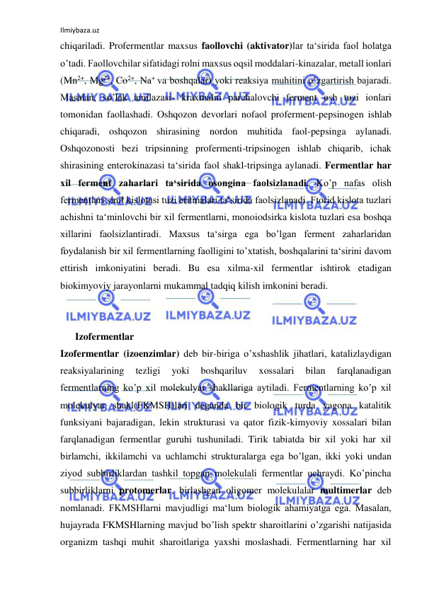 Ilmiybaza.uz 
 
chiqariladi. Profermentlar maxsus faollovchi (aktivator)lar ta‘sirida faol holatga 
o’tadi. Faollovchilar sifatidagi rolni maxsus oqsil moddalari-kinazalar, metall ionlari 
(Mn2+, Mg2+, Co2+, Na+ va boshqalar) yoki reaksiya muhitini o’zgartirish bajaradi. 
Masalan, so’lak amilazasi- kraxmalni parchalovchi ferment osh tuzi ionlari 
tomonidan faollashadi. Oshqozon devorlari nofaol proferment-pepsinogen ishlab 
chiqaradi, oshqozon shirasining nordon muhitida faol-pepsinga aylanadi. 
Oshqozonosti bezi tripsinning profermenti-tripsinogen ishlab chiqarib, ichak 
shirasining enterokinazasi ta‘sirida faol shakl-tripsinga aylanadi. Fermentlar har 
xil ferment zaharlari ta‘sirida osongina faolsizlanadi. Ko’p nafas olish 
fermentlari sinil kislotasi tuzi eritmalari ta‘sirida faolsizlanadi. Ftorid kislota tuzlari 
achishni ta‘minlovchi bir xil fermentlarni, monoiodsirka kislota tuzlari esa boshqa 
xillarini faolsizlantiradi. Maxsus ta‘sirga ega bo’lgan ferment zaharlaridan 
foydalanish bir xil fermentlarning faolligini to’xtatish, boshqalarini ta‘sirini davom 
ettirish imkoniyatini beradi. Bu esa xilma-xil fermentlar ishtirok etadigan 
biokimyoviy jarayonlarni mukammal tadqiq kilish imkonini beradi.  
   
 
  
  
 
      Izofermentlar  
Izofermentlar (izoenzimlar) deb bir-biriga o’xshashlik jihatlari, katalizlaydigan 
reaksiyalarining 
tezligi 
yoki 
boshqariluv 
xossalari 
bilan 
farqlanadigan 
fermentlarning ko’p xil molekulyar shakllariga aytiladi. Fermentlarning ko’p xil 
molekulyar shakl(FKMSH)lari deganda bir biologik turda yagona katalitik 
funksiyani bajaradigan, lekin strukturasi va qator fizik-kimyoviy xossalari bilan 
farqlanadigan fermentlar guruhi tushuniladi. Tirik tabiatda bir xil yoki har xil 
birlamchi, ikkilamchi va uchlamchi strukturalarga ega bo’lgan, ikki yoki undan 
ziyod subbirliklardan tashkil topgan molekulali fermentlar uchraydi. Ko’pincha 
subbirliklarni protomerlar, birlashgan oligomer molekulalar multimerlar deb 
nomlanadi. FKMSHlarni mavjudligi ma‘lum biologik ahamiyatga ega. Masalan, 
hujayrada FKMSHlarning mavjud bo’lish spektr sharoitlarini o’zgarishi natijasida 
organizm tashqi muhit sharoitlariga yaxshi moslashadi. Fermentlarning har xil 
