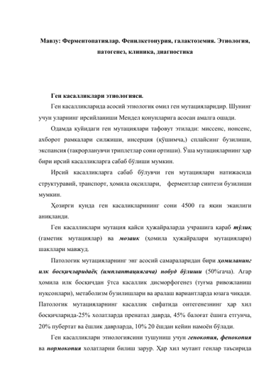  
Мавзу: Ферментопатиялар. Фенилкетонурия, галактоземия. Этиология, 
патогенез, клиника, диагностика 
 
 
 
Ген касалликлари этиологияси. 
Ген касалликларида асосий этиологик омил ген мутацияларидир. Шунинг 
учун уларнинг ирсийланиши Мендел қонунларига асосан амалга ошади.  
Одамда қуйидаги ген мутациялари тафовут этилади: миссенс, нонсенс, 
ахборот рамкалари силжиши, инсерция (қўшимча,) сплайсинг бузилиши, 
экспансия (такрорланувчи триплетлар сони ортиши). Ўша мутацияларнинг ҳар 
бири ирсий касалликларга сабаб бўлиши мумкин. 
Ирсий касалликларга сабаб бўлувчи ген мутациялари натижасида 
структуравий, транспорт, ҳомила оқсиллари,    ферментлар синтези бузилиши 
мумкин.  
Ҳозирги кунда ген касаликларининг сони 4500 га яқин эканлиги 
аниқланди.  
Ген касалликлари мутация қайси ҳужайраларда учрашига қараб тўлиқ 
(гаметик мутациялар) ва мозаик (ҳомила ҳужайралари мутациялари) 
шакллари мавжуд. 
Патологик мутацияларнинг энг асосий самараларидан бири ҳомиланинг 
илк босқичларидаёқ (имплантациягача) нобуд бўлиши (50%гача). Агар 
ҳомила илк босқичдан ўтса касаллик дисморфогенез (туғма ривожланиш 
нуқсонлари), метаболизм бузилишлари ва аралаш вариантларда юзага чиқади. 
Патологик мутацияларнинг касаллик сифатида онтегенезнинг ҳар хил 
босқичларида-25% холатларда пренатал даврда, 45% балоғат ёшига етгунча, 
20% пубертат ва ёшлик даврларда, 10% 20 ёшдан кейин намоён бўлади.  
Ген касалликлари этиологиясини тушуниш учун генокопия, фенокопия 
ва нормокопия холатларни билиш зарур. Ҳар хил мутант генлар таъсирида 
