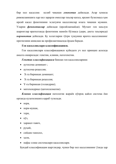 бир хил касаллик  келиб чиқиши генокопия дейилади. Агар ҳомила 
ривожланишига ҳар хил зарарли омиллар таъсир қилса, ирсият бузилмаса ҳам 
ирсий касал фенотипини эслатувчи касалликлар юзага чиқиши мумкин. 
Уларни фенокопиялар дейилади (ирсийланмайди). Мутант ген маълум 
шароитлар яратилганда фенотипик намоён бўлмаса (дори, диета таъсирида) 
нормокопия дейилади. Бу холатларни тўғри тушуниш врачга касалликнинг 
прогнозини аниқлаш ва профилактикасида ёрдам беради.  
Ген касалликлари классификацияси. 
Ген касалликлари классификацияси қуйидаги уч хил принцип асосида 
амалга оширилади: генетик, клиник, патогенетик. 
Генетик классификацияга биноан ген касалликларини: 
 аутосома-доминант ; 
 аутосома-рецессив; 
  Х-га бириккан доминант; 
  Х-га бириккан рецессив; 
 Y-га бириккан (голандрик); 
 митохондриал (цитоплазматик).  
Клиник классификация патологик жараён кўпроқ қайси система ёки 
органда кузатилишига қараб тузилади.  
 нерв,  
 нерв-мушак,  
 тери,  
 кўз,  
 ҳаракат-таянч,  
 руҳий,  
 сийдик-таносил,  
 ҳазм,  
 нафас олиш системалари касалликлари.  
Бундай классификация шартлидир, чунки бир хил касалликнинг ўзида ҳар 
