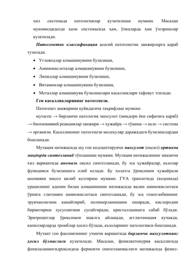 хил 
системада 
патологиялар 
кузатилиши 
мумкин. 
Масалан 
муковисцидозда ҳазм системасида ҳам, ўпкаларда ҳам ўзгаришлар 
кузатилади.  
Патогенетик классификация асосий патогенетик занжирларга қараб 
тузилади. 
 Углеводлар алмашинувини бузилиши,  
 Аминокислоталар алмашинувини бузилиши,  
 Липидлар алмашинувини бузилиши,  
 Витаминлар алмашинувини бузилиши, 
 Металлар алмашинуви бузилишлари касалликлари тафовут этилади. 
Ген касалликларининг патогенези. 
Патогенез занжирини қуйидагича таърифлаш мумкин:  
мутаген → бирламчи патологик махсулот (миқдори ёки сифатига қараб) 
→ биохимиявий реакциялар занжири → ҳужайра → тўқима → аъзо → система 
→ организм. Касалликнинг патогенези молекуляр даражадаги бузилишлардан 
бошланади.  
Мутация натижасида шу ген кодлаштирувчи махсулот (оқсил) ортиқча 
миқдорда синтезланиб тўпланиши мумкин. Мутация натижасининг иккинчи 
хил вариантида аномаль оқсил синтезланади, бу эса ҳужайралар, аъзолар 
функцияси бузилишига олиб келади. Бу холатга ўроқсимон ҳужайрали 
анемияни мисол қилиб келтириш мумкин. ГУА триплетида (кодонида) 
урацилнинг аденин билан алмашиниши натижасида валин аминокислотаси 
ўрнига глютамин аминокислотаси синтезланади, бу эса гемоглобиннинг 
эрувчанлигини 
камайтириб, 
полимерланишини 
оширади, 
кислородни 
бириктириш хусусиятини сусайтиради, кристалланишга сабаб бўлади. 
Эритроцитлар 
ўроқсимон 
шаклга 
айланади, 
агглютинация 
кучаяди, 
капиллярларда тромблар ҳосил бўлади, аъзоларнинг патологияси бошланади. 
Мутант ген фаолиятининг учинчи вариантида бирламчи махсулотнинг 
ҳосил бўлмаслиги кузатилади. Масалан, фенилкетонурия касаллигида 
фенилаланингидроксидаза ферменти синтезланмаслиги натижасида фенил- 
