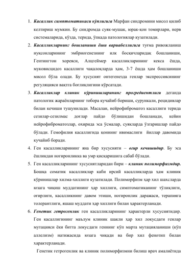 1. Касаллик симптоматикаси кўплигига Марфан синдромини мисол қилиб 
келтириш мумкин. Бу синдромда суяк-мушак, юрак-қон томирлари, нерв 
системаларида, кўзда, терида, ўпкада патологиялар кузатилади. 
2. Касалликларнинг бошланиши ёши вариабеллигига туғма ривожланиш 
нуқсонларининг 
эмбриогенезнинг 
илк 
босқичларидақ 
бошланиши, 
Гентингтон 
хореяси, 
Алцгеймер 
касалликларининг 
кекса 
ёшда, 
муковисцидоз касаллиги чақалоқларда ҳам, 3-7 ёшда ҳам бошланиши 
мисол бўла олади. Бу хусусият онтегенезда генлар экспрессиясининг 
регуляцияси вақтга боғлиқлигини кўрсатади.  
3. Касалликлар клиник кўринишларининг прогредиентлиги деганда 
патологик жараёнларнинг тобора кучайиб бориши, сурункали, рецидивлар 
билан кечиши тушунилади. Масалан, нейрофиброматоз касаллиги терида 
сезилар-сезилмас 
доғлар 
пайдо 
бўлишидан 
бошланади, 
кейин 
нейрофиброматозлар, охирида эса ўсмалар, суякларда ўзгаришлар пайдо 
бўлади. Гемофилия касаллигида қоннинг ивимаслиги  йиллар давомида 
кучайиб боради. 
4. Ген касалликларининг яна бир хусусияти – оғир кечишидир. Бу эса 
ёшликдан ногиронликка ва умр қисқаришига сабаб бўлади. 
5. Ген касалликларининг хусусиятларидан бири – клиник полиморфизмдир. 
Бошқа соматик касалликлар каби ирсий касалликларда ҳам клиник 
кўринишлар хилма-хиллиги кузатилади. Полиморфизм ҳар хил шахсларда 
юзага чиқиш муддатининг ҳар хиллиги, симптоматиканинг тўлиқлиги, 
оғирлиги, касалликнинг давом этиши, ногиронлик даражаси, терапияга 
толерантлиги, яшаш муддати ҳар хиллиги билан ҳарактерланади. 
6. Генетик гетрогенлик ген касалликларининг ҳарактерли хусусиятидир. 
Ген касаллигининг маълум клиник шакли ҳар хил локусдаги генлар 
мутацияси ёки битта локусдаги геннинг кўп марта мутацияланиши (кўп 
аллелизм) натижасида юзага чиқади ва бир хил фенотип билан 
характерланади.  
Генетик гетрогенлик ва клиник полиморфизмни билиш врач амалиётида 
