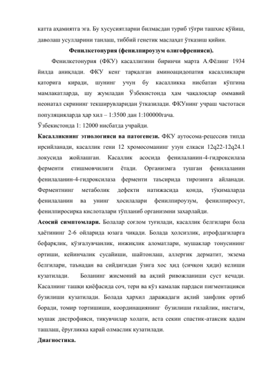 катта аҳамиятга эга. Бу хусусиятларни билмасдан туриб тўғри ташхис қўйиш, 
даволаш усулларини танлаш, тиббий генетик маслаҳат ўтказиш қийин.  
Фенилкетонурия (фенилпироузум олигофренияси). 
         Фенилкетонурия (ФКУ) касаллигини биринчи марта А.Фёлинг 1934 
йилда аниқлади. ФКУ кенг тарқалган аминоацидопатия касалликлари 
қаторига 
киради, 
шунинг 
учун 
бу 
касалликка 
нисбатан 
кўпгина 
мамлакатларда, шу жумладан Ўзбекистонда ҳам чақалоқлар оммавий 
неонатал скрининг текширувларидан ўтказилади. ФКУнинг учраш частотаси 
популяцияларда ҳар хил – 1:3500 дан 1:100000гача. 
Ўзбекистонда 1: 12000 нисбатда учрайди. 
Касалликнинг этиологияси ва патогенези. ФКУ аутосома-рецессив типда 
ирсийланади, касаллик гени 12 хромосоманинг узун елкаси 12q22-12q24.1 
локусида 
жойлашган. 
Касаллик 
асосида 
фенилаланин-4-гидроксилаза 
ферменти 
етишмовчилиги 
ётади. 
Организмга 
тушган 
фенилаланин 
фенилаланин-4-гидроксилаза ферменти таъсирида тирозинга айланади. 
Ферментнинг 
метаболик 
дефекти 
натижасида 
қонда, 
тўқималарда 
фенилаланин 
ва 
унинг 
ҳосилалари 
фенилпироузум, 
фенилпиросут, 
фенилпиросирка кислоталари тўпланиб организмни захарлайди. 
Асосий симптомлари. Болалар соғлом туғилади, касаллик белгилари бола 
ҳаётининг 2-6 ойларида юзага чиқади. Болада ҳолсизлик, атрофдагиларга 
бефарқлик, қўзғалувчанлик, инжиқлик аломатлари, мушаклар тонусининг 
ортиши, кейинчалик сусайиши, шайтонлаш, аллергик дерматит, экзема 
белгилари, таънадан ва сийдигидан ўзига хос ҳид (сичқон ҳиди) келиши  
кузатилади.   Боланинг жисмоний ва ақлий ривожланиши суст кечади. 
Касалнинг ташқи қиёфасида соч, тери ва кўз камалак пардаси пигментацияси 
бузилиши кузатилади. Болада ҳархил даражадаги ақлий заифлик ортиб 
боради, томир тортишиши, координациянинг  бузилиши ғилайлик, нистагм, 
мушак дистрофияси, тикувчилар холати, аста секин спастик-атаксик қадам 
ташлаш, ёруғликка қарай олмаслик кузатилади. 
Диагностика. 
