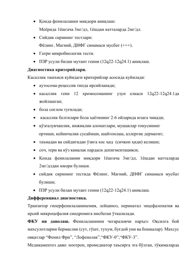  Қонда фенилаланин миқдори аниқлаш:  
Меёрида 1ёшгача 3мг/дл, 1ёшдан катталарда 2мг/дл.  
 Сийдик скрининг тестлари:  
Фёлинг, Магний, ДНФГ синамаси мусбат (+++). 
 Гатри микробиологик тести.  
 ПЗР усули билан мутант генни (12q22-12q24.1) аниқлаш. 
Диагностика критерийлари. 
Касаллик ташхиси куйидаги критерийлар асосида куйилади: 
 аутосома-рецессив типда ирсийланади;  
 касаллик гени 12 хромосоманинг узун елкаси 12q22-12q24.1да 
жойлашган; 
 бола соғлом туғилади; 
  касаллик белгилари бола ҳаётининг 2-6 ойларида юзага чиқади; 
 қўзғалувчанлик, инжиқлик аломатлари, мушаклар тонусининг  
          ортиши, кейинчалик сусайиши, шайтонлаш, аллергик дерматит; 
 таънадан ва сийдигидан ўзига хос ҳид  (сичқон ҳиди) келиши; 
 соч, тери ва кўз камалак пардаси депигментацияси; 
 Қонда фенилаланин миқдори 1ёшгача 3мг/дл, 1ёшдан катталарда 
2мг/длдан юкори булиши. 
 сийдик скрининг тестида Фёлинг, Магний, ДНФГ синамаси мусбат 
булиши; 
 ПЗР усули билан мутант генни (12q22-12q24.1) аниқлаш. 
Дифференциал диагностика. 
Транзитор гиперфенилаланинемия, лейциноз, перинатал энцефалопатия ва 
ирсий микроцефалия синдромига нисбатан ўтказилади. 
ФКУ ни даволаш. Фенилаланинни чегараловчи парҳез: Оқсилга бой 
махсулотларни бермаслик (сут, гўшт, тухум, буғдой уни ва бошқалар). Махсус 
овқатлар “Фенил Фри”, “Лофенолак”,“ФКУ-0”,“ФКУ-3”. 
Медикаментоз даво: ноотроп, промедиатор таъсирга эга бўлган, тўқималарда 
