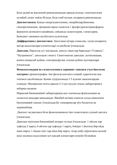 Бола ақлий ва жисмоний ривожланишдан орқада қолади, гепатомегалия 
кучайиб, асцит пайдо бўлади, бола озиб кетади, катаракта ривожланади. 
Диагностикаси. Қонда гипергалактоземия, гипербилирубинемия, 
гипопротеинемия, эритроцитларда галактоза 1 фосфатуридилтрансфераза 
ферменти активлиги камайиши, сийдикда галактозурия, глюкозурия, 
Бенидикт синамаси мусбатлиги кузатилади. 
Дифференциал диагностика: Лактозани кўтара олмаслик, туғма катаракта, 
жигар касалликлари (гепатитлар) га нисбатан ўтказилади. 
Даволаш. Парҳезда сут чекланади, махсус овқатлар берилади (“Сояваль”, 
“Нутрамиген”, лактозасиз энпит). Симптоматик даволаш: детоксикация, 
қонни алмашлаб қуйиш, гемотрансфузия, плазма қуйиш муолажалари 
ўтказилади. 
Фенилкетонурия ва галактоземияга скрининг ташхиси учун биологик 
материал хроматографик  ёки фильтр қоғозига олиниб, қуритилган қон 
томчиси ҳисобланади. Қонни туғруқхонада 3-5 кунлик чақалоқлардан 
олинади. Материални почта орқали 2-3 кун муҳлат ичида лабораторияга 
юбориш мумкин. 
Марказий биокимиёвий лабораторияда қон томчисида фенилаланин ва 
галактоза миқдори аниқланади. Ижобий натижа олинган ҳолда аниқловчи 
биохимиявий ташхис ўтказилади.Бу текширишлар кўп босқичли ва 
мураккабдир. 
 Диагноз тасдиқланса бола фенилаланинсиз ёки галактозасиз сунъий диетага 
ўтказилади.  
Даволаш мунтазам биокимёвий назорат остида ўтказилади. 1 ойгача ҳар 
ҳафтада 2 марта, 6 ойгача ҳар ҳафтада 1 марта, 6ойдан 1 йилгача бир ойда 
икки марта, 1 ёшдан сўнг ҳар ойда бир марта. Агар ушбу кўрсатмага қатъий 
амал қилинса касалликни ҳеч қандай аломатлари номоён бўлмайди.  
 
