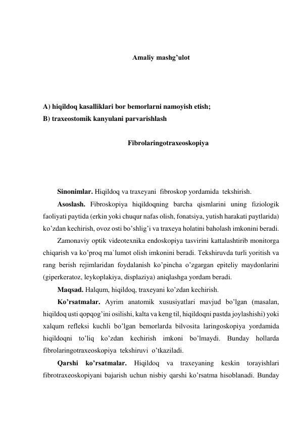  
 
Amaliy mashg’ulot 
 
 
 
A) hiqildoq kasalliklari bor bemorlarni namoyish etish; 
B) traxeostomik kanyulani parvarishlash 
 
Fibrolaringotraxeoskopiya 
 
 
 
Sinonimlar. Hiqildoq va traxeyani  fibroskop yordamida  tekshirish. 
Asoslash. Fibroskopiya hiqildoqning barcha qismlarini uning fiziologik 
faoliyati paytida (erkin yoki chuqur nafas olish, fonatsiya, yutish harakati paytlarida) 
ko’zdan kechirish, ovoz osti bo’shlig’i va traxeya holatini baholash imkonini beradi. 
Zamonaviy optik videotexnika endoskopiya tasvirini kattalashtirib monitorga 
chiqarish va ko’proq ma`lumot olish imkonini beradi. Tekshiruvda turli yoritish va 
rang berish rejimlaridan foydalanish ko’pincha o’zgargan epiteliy maydonlarini 
(giperkeratoz, leykoplakiya, displaziya) aniqlashga yordam beradi.  
Maqsad. Halqum, hiqildoq, traxeyani ko’zdan kechirish. 
Ko’rsatmalar. Ayrim anatomik xususiyatlari mavjud bo’lgan (masalan, 
hiqildoq usti qopqog’ini osilishi, kalta va keng til, hiqildoqni pastda joylashishi) yoki 
xalqum refleksi kuchli bo’lgan bemorlarda bilvosita laringoskopiya yordamida 
hiqildoqni to’liq ko’zdan kechirish imkoni bo’lmaydi. Bunday hollarda 
fibrolaringotraxeoskopiya  tekshiruvi  o’tkaziladi.  
Qarshi ko’rsatmalar. Hiqildoq va traxeyaning keskin torayishlari 
fibrotraxeoskopiyani bajarish uchun nisbiy qarshi ko’rsatma hisoblanadi. Bunday 
