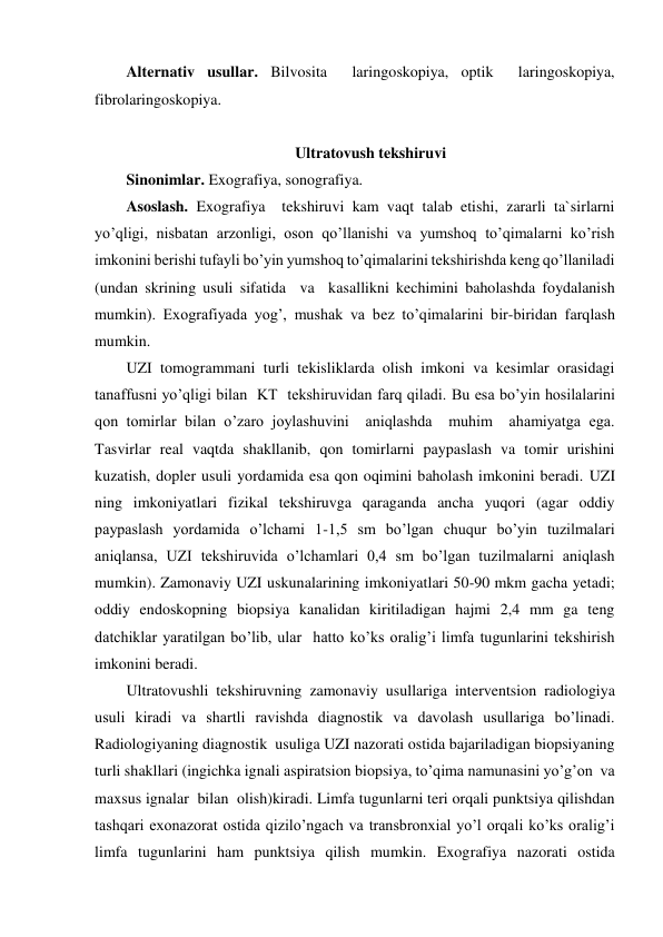 Alternativ usullar. Bilvosita  laringoskopiya, optik  laringoskopiya, 
fibrolaringoskopiya. 
 
Ultratovush tekshiruvi 
Sinonimlar. Exografiya, sonografiya. 
Asoslash. Exografiya  tekshiruvi kam vaqt talab etishi, zararli ta`sirlarni 
yo’qligi, nisbatan arzonligi, oson qo’llanishi va yumshoq to’qimalarni ko’rish 
imkonini berishi tufayli bo’yin yumshoq to’qimalarini tekshirishda keng qo’llaniladi 
(undan skrining usuli sifatida  va  kasallikni kechimini baholashda foydalanish 
mumkin). Exografiyada yog’, mushak va bez to’qimalarini bir-biridan farqlash 
mumkin. 
UZI tomogrammani turli tekisliklarda olish imkoni va kesimlar orasidagi 
tanaffusni yo’qligi bilan  KT  tekshiruvidan farq qiladi. Bu esa bo’yin hosilalarini 
qon tomirlar bilan o’zaro joylashuvini  aniqlashda  muhim  ahamiyatga ega. 
Tasvirlar real vaqtda shakllanib, qon tomirlarni paypaslash va tomir urishini 
kuzatish, dopler usuli yordamida esa qon oqimini baholash imkonini beradi. UZI 
ning imkoniyatlari fizikal tekshiruvga qaraganda ancha yuqori (agar oddiy 
paypaslash yordamida o’lchami 1-1,5 sm bo’lgan chuqur bo’yin tuzilmalari 
aniqlansa, UZI tekshiruvida o’lchamlari 0,4 sm bo’lgan tuzilmalarni aniqlash 
mumkin). Zamonaviy UZI uskunalarining imkoniyatlari 50-90 mkm gacha yetadi; 
oddiy endoskopning biopsiya kanalidan kiritiladigan hajmi 2,4 mm ga teng 
datchiklar yaratilgan bo’lib, ular  hatto ko’ks oralig’i limfa tugunlarini tekshirish 
imkonini beradi. 
Ultratovushli tekshiruvning zamonaviy usullariga interventsion radiologiya 
usuli kiradi va shartli ravishda diagnostik va davolash usullariga bo’linadi.  
Radiologiyaning diagnostik  usuliga UZI nazorati ostida bajariladigan biopsiyaning 
turli shakllari (ingichka ignali aspiratsion biopsiya, to’qima namunasini yo’g’on  va 
maxsus ignalar  bilan  olish)kiradi. Limfa tugunlarni teri orqali punktsiya qilishdan 
tashqari exonazorat ostida qizilo’ngach va transbronxial yo’l orqali ko’ks oralig’i 
limfa tugunlarini ham punktsiya qilish mumkin. Exografiya nazorati ostida 
