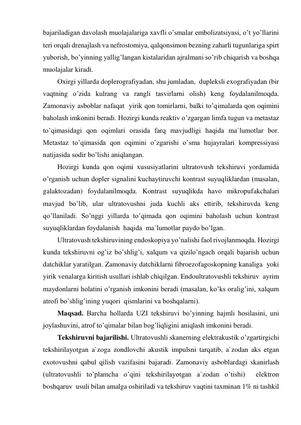 bajariladigan davolash muolajalariga xavfli o’smalar embolizatsiyasi, o’t yo’llarini 
teri orqali drenajlash va nefrostomiya, qalqonsimon bezning zaharli tugunlariga spirt 
yuborish, bo’yinning yallig’langan kistalaridan ajralmani so’rib chiqarish va boshqa 
muolajalar kiradi. 
Oxirgi yillarda doplerografiyadan, shu jumladan,  dupleksli exografiyadan (bir 
vaqtning o’zida kulrang va rangli tasvirlarni olish) keng foydalanilmoqda. 
Zamonaviy asboblar nafaqat  yirik qon tomirlarni, balki to’qimalarda qon oqimini 
baholash imkonini beradi. Hozirgi kunda reaktiv o’zgargan limfa tugun va metastaz 
to’qimasidagi qon oqimlari orasida farq mavjudligi haqida ma`lumotlar bor. 
Metastaz to’qimasida qon oqimini o’zgarishi o’sma hujayralari kompressiyasi 
natijasida sodir bo’lishi aniqlangan.  
Hozirgi kunda qon oqimi xususiyatlarini ultratovush tekshiruvi yordamida 
o’rganish uchun dopler signalini kuchaytiruvchi kontrast suyuqliklardan (masalan, 
galaktozadan) foydalanilmoqda. Kontrast suyuqlikda havo mikropufakchalari 
mavjud bo’lib, ular ultratovushni juda kuchli aks ettirib, tekshiruvda keng 
qo’llaniladi. So’nggi yillarda to’qimada qon oqimini baholash uchun kontrast 
suyuqliklardan foydalanish  haqida  ma`lumotlar paydo bo’lgan. 
Ultratovush tekshiruvining endoskopiya yo’nalishi faol rivojlanmoqda. Hozirgi 
kunda tekshiruvni og’iz bo’shlig’i, xalqum va qizilo’ngach orqali bajarish uchun 
datchiklar yaratilgan. Zamonaviy datchiklarni fibroezofagoskopning kanaliga  yoki 
yirik venalarga kiritish usullari ishlab chiqilgan. Endoultratovushli tekshiruv  ayrim 
maydonlarni holatini o’rganish imkonini beradi (masalan, ko’ks oralig’ini, xalqum 
atrofi bo’shlig’ining yuqori  qismlarini va boshqalarni). 
Maqsad. Barcha hollarda UZI tekshiruvi bo’yinning hajmli hosilasini, uni 
joylashuvini, atrof to’qimalar bilan bog’liqligini aniqlash imkonini beradi. 
Tekshiruvni bajarilishi. Ultratovushli skanerning elektrakustik o’zgartirgichi 
tekshirilayotgan a`zoga zondlovchi akustik impulsni tarqatib, a`zodan aks etgan 
exotovushni qabul qilish vazifasini bajaradi. Zamonaviy asboblardagi skanirlash 
(ultratovushli to’plamcha o’qini tekshirilayotgan a`zodan o’tishi)  elektron 
boshqaruv  usuli bilan amalga oshiriladi va tekshiruv vaqtini taxminan 1% ni tashkil 
