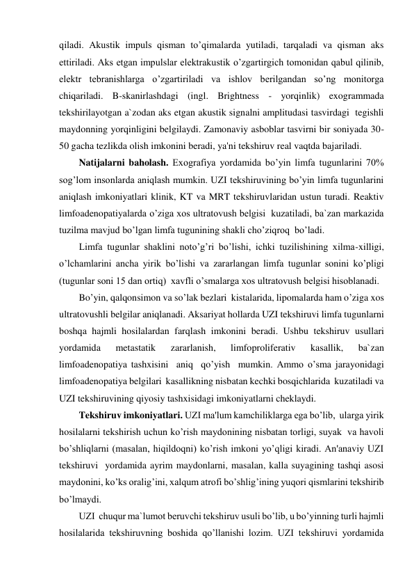qiladi. Akustik impuls qisman to’qimalarda yutiladi, tarqaladi va qisman aks 
ettiriladi. Aks etgan impulslar elektrakustik o’zgartirgich tomonidan qabul qilinib, 
elektr tebranishlarga o’zgartiriladi va ishlov berilgandan so’ng monitorga 
chiqariladi. B-skanirlashdagi (ingl. Brightness - yorqinlik) exogrammada 
tekshirilayotgan a`zodan aks etgan akustik signalni amplitudasi tasvirdagi  tegishli 
maydonning yorqinligini belgilaydi. Zamonaviy asboblar tasvirni bir soniyada 30-
50 gacha tezlikda olish imkonini beradi, ya'ni tekshiruv real vaqtda bajariladi. 
Natijalarni baholash. Exografiya yordamida bo’yin limfa tugunlarini 70% 
sog’lom insonlarda aniqlash mumkin. UZI tekshiruvining bo’yin limfa tugunlarini 
aniqlash imkoniyatlari klinik, KT va MRT tekshiruvlaridan ustun turadi. Reaktiv 
limfoadenopatiyalarda o’ziga xos ultratovush belgisi  kuzatiladi, ba`zan markazida 
tuzilma mavjud bo’lgan limfa tugunining shakli cho’ziqroq  bo’ladi. 
Limfa tugunlar shaklini noto’g’ri bo’lishi, ichki tuzilishining xilma-xilligi, 
o’lchamlarini ancha yirik bo’lishi va zararlangan limfa tugunlar sonini ko’pligi  
(tugunlar soni 15 dan ortiq)  xavfli o’smalarga xos ultratovush belgisi hisoblanadi. 
Bo’yin, qalqonsimon va so’lak bezlari  kistalarida, lipomalarda ham o’ziga xos 
ultratovushli belgilar aniqlanadi. Aksariyat hollarda UZI tekshiruvi limfa tugunlarni 
boshqa hajmli hosilalardan farqlash imkonini beradi. Ushbu tekshiruv usullari 
yordamida 
metastatik 
zararlanish, 
limfoproliferativ 
kasallik, 
ba`zan 
limfoadenopatiya tashxisini  aniq  qo’yish  mumkin. Ammo o’sma jarayonidagi 
limfoadenopatiya belgilari  kasallikning nisbatan kechki bosqichlarida  kuzatiladi va 
UZI tekshiruvining qiyosiy tashxisidagi imkoniyatlarni cheklaydi. 
Tekshiruv imkoniyatlari. UZI ma'lum kamchiliklarga ega bo’lib,  ularga yirik 
hosilalarni tekshirish uchun ko’rish maydonining nisbatan torligi, suyak  va havoli 
bo’shliqlarni (masalan, hiqildoqni) ko’rish imkoni yo’qligi kiradi. An'anaviy UZI 
tekshiruvi  yordamida ayrim maydonlarni, masalan, kalla suyagining tashqi asosi 
maydonini, ko’ks oralig’ini, xalqum atrofi bo’shlig’ining yuqori qismlarini tekshirib 
bo’lmaydi. 
UZI  chuqur ma`lumot beruvchi tekshiruv usuli bo’lib, u bo’yinning turli hajmli 
hosilalarida tekshiruvning boshida qo’llanishi lozim. UZI tekshiruvi yordamida 

