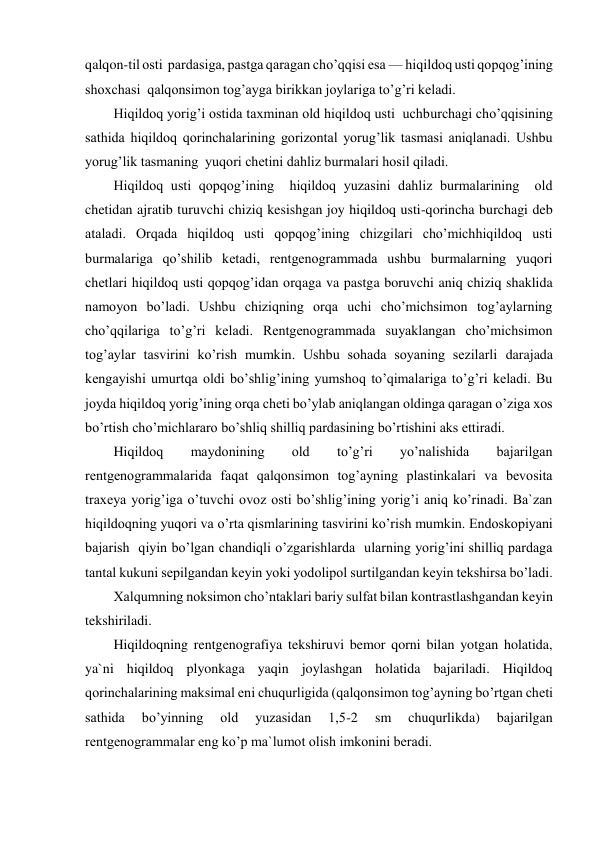 qalqon-til osti  pardasiga, pastga qaragan cho’qqisi esa — hiqildoq usti qopqog’ining  
shoxchasi  qalqonsimon tog’ayga birikkan joylariga to’g’ri keladi. 
Hiqildoq yorig’i ostida taxminan old hiqildoq usti  uchburchagi cho’qqisining 
sathida hiqildoq qorinchalarining gorizontal yorug’lik tasmasi aniqlanadi. Ushbu 
yorug’lik tasmaning  yuqori chetini dahliz burmalari hosil qiladi. 
Hiqildoq usti qopqog’ining  hiqildoq yuzasini dahliz burmalarining  old 
chetidan ajratib turuvchi chiziq kesishgan joy hiqildoq usti-qorincha burchagi deb 
ataladi. Orqada hiqildoq usti qopqog’ining chizgilari cho’michhiqildoq usti 
burmalariga qo’shilib ketadi, rentgenogrammada ushbu burmalarning yuqori 
chetlari hiqildoq usti qopqog’idan orqaga va pastga boruvchi aniq chiziq shaklida 
namoyon bo’ladi. Ushbu chiziqning orqa uchi cho’michsimon tog’aylarning 
cho’qqilariga to’g’ri keladi. Rentgenogrammada suyaklangan cho’michsimon 
tog’aylar tasvirini ko’rish mumkin. Ushbu sohada soyaning sezilarli darajada 
kengayishi umurtqa oldi bo’shlig’ining yumshoq to’qimalariga to’g’ri keladi. Bu 
joyda hiqildoq yorig’ining orqa cheti bo’ylab aniqlangan oldinga qaragan o’ziga xos 
bo’rtish cho’michlararo bo’shliq shilliq pardasining bo’rtishini aks ettiradi. 
Hiqildoq 
maydonining 
old 
to’g’ri 
yo’nalishida 
bajarilgan 
rentgenogrammalarida faqat qalqonsimon tog’ayning plastinkalari va bevosita 
traxeya yorig’iga o’tuvchi ovoz osti bo’shlig’ining yorig’i aniq ko’rinadi. Ba`zan 
hiqildoqning yuqori va o’rta qismlarining tasvirini ko’rish mumkin. Endoskopiyani 
bajarish  qiyin bo’lgan chandiqli o’zgarishlarda  ularning yorig’ini shilliq pardaga 
tantal kukuni sepilgandan keyin yoki yodolipol surtilgandan keyin tekshirsa bo’ladi. 
Xalqumning noksimon cho’ntaklari bariy sulfat bilan kontrastlashgandan keyin 
tekshiriladi.  
Hiqildoqning rentgenografiya tekshiruvi bemor qorni bilan yotgan holatida, 
ya`ni hiqildoq plyonkaga yaqin joylashgan holatida bajariladi. Hiqildoq  
qorinchalarining maksimal eni chuqurligida (qalqonsimon tog’ayning bo’rtgan cheti 
sathida 
bo’yinning 
old 
yuzasidan 
1,5-2 
sm 
chuqurlikda) 
bajarilgan 
rentgenogrammalar eng ko’p ma`lumot olish imkonini beradi. 
