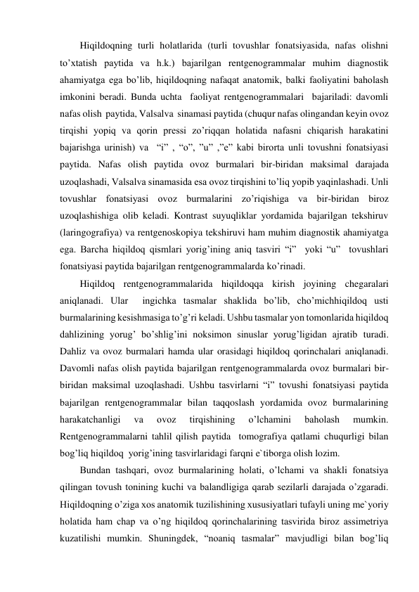 Hiqildoqning turli holatlarida (turli tovushlar fonatsiyasida, nafas olishni 
to’xtatish paytida va h.k.) bajarilgan rentgenogrammalar muhim diagnostik 
ahamiyatga ega bo’lib, hiqildoqning nafaqat anatomik, balki faoliyatini baholash 
imkonini beradi. Bunda uchta  faoliyat rentgenogrammalari  bajariladi: davomli  
nafas olish  paytida, Valsalva  sinamasi paytida (chuqur nafas olingandan keyin ovoz 
tirqishi yopiq va qorin pressi zo’riqqan holatida nafasni chiqarish harakatini 
bajarishga urinish) va  “i” , “o”, ”u” ,”e” kabi birorta unli tovushni fonatsiyasi 
paytida. Nafas olish paytida ovoz burmalari bir-biridan maksimal darajada 
uzoqlashadi, Valsalva sinamasida esa ovoz tirqishini to’liq yopib yaqinlashadi. Unli 
tovushlar fonatsiyasi ovoz burmalarini zo’riqishiga va bir-biridan biroz 
uzoqlashishiga olib keladi. Kontrast suyuqliklar yordamida bajarilgan tekshiruv 
(laringografiya) va rentgenoskopiya tekshiruvi ham muhim diagnostik ahamiyatga 
ega. Barcha hiqildoq qismlari yorig’ining aniq tasviri “i”  yoki “u”  tovushlari 
fonatsiyasi paytida bajarilgan rentgenogrammalarda ko’rinadi. 
Hiqildoq rentgenogrammalarida hiqildoqqa kirish joyining chegaralari 
aniqlanadi. Ular  ingichka tasmalar shaklida bo’lib, cho’michhiqildoq usti 
burmalarining kesishmasiga to’g’ri keladi. Ushbu tasmalar yon tomonlarida hiqildoq 
dahlizining yorug’ bo’shlig’ini noksimon sinuslar yorug’ligidan ajratib turadi. 
Dahliz va ovoz burmalari hamda ular orasidagi hiqildoq qorinchalari aniqlanadi. 
Davomli nafas olish paytida bajarilgan rentgenogrammalarda ovoz burmalari bir-
biridan maksimal uzoqlashadi. Ushbu tasvirlarni “i” tovushi fonatsiyasi paytida 
bajarilgan rentgenogrammalar bilan taqqoslash yordamida ovoz burmalarining 
harakatchanligi 
va 
ovoz 
tirqishining 
o’lchamini 
baholash 
mumkin. 
Rentgenogrammalarni tahlil qilish paytida  tomografiya qatlami chuqurligi bilan 
bog’liq hiqildoq  yorig’ining tasvirlaridagi farqni e`tiborga olish lozim. 
Bundan tashqari, ovoz burmalarining holati, o’lchami va shakli fonatsiya 
qilingan tovush tonining kuchi va balandligiga qarab sezilarli darajada o’zgaradi. 
Hiqildoqning o’ziga xos anatomik tuzilishining xususiyatlari tufayli uning me`yoriy 
holatida ham chap va o’ng hiqildoq qorinchalarining tasvirida biroz assimetriya 
kuzatilishi mumkin. Shuningdek, “noaniq tasmalar” mavjudligi bilan bog’liq 
